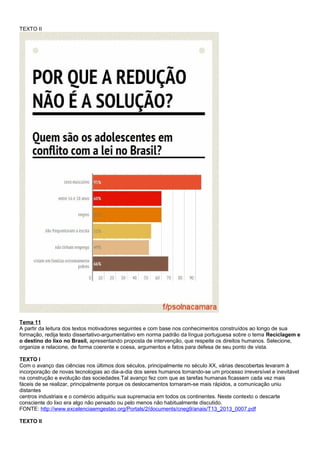 TEXTO II
Tema 11
A partir da leitura dos textos motivadores seguintes e com base nos conhecimentos construídos ao longo de sua
formação, redija texto dissertativo-argumentativo em norma padrão da língua portuguesa sobre o tema Reciclagem e
o destino do lixo no Brasil, apresentando proposta de intervenção, que respeite os direitos humanos. Selecione,
organize e relacione, de forma coerente e coesa, argumentos e fatos para defesa de seu ponto de vista.
TEXTO I
Com o avanço das ciências nos últimos dois séculos, principalmente no século XX, várias descobertas levaram à
incorporação de novas tecnologias ao dia-a-dia dos seres humanos tornando-se um processo irreversível e inevitável
na construção e evolução das sociedades.Tal avanço fez com que as tarefas humanas ficassem cada vez mais
fáceis de se realizar, principalmente porque os deslocamentos tornaram-se mais rápidos, a comunicação uniu
distantes
centros industriais e o comércio adquiriu sua supremacia em todos os continentes. Neste contexto o descarte
consciente do lixo era algo não pensado ou pelo menos não habitualmente discutido.
FONTE: http://www.excelenciaemgestao.org/Portals/2/documents/cneg9/anais/T13_2013_0007.pdf
TEXTO II
 