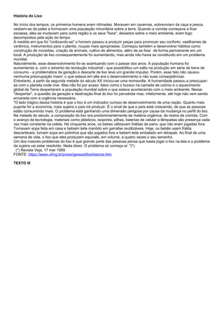 História do Lixo
No início dos tempos, os primeiros homens eram nômades. Moravam em cavernas, sobreviviam da caça e pesca,
vestiam-se de peles e formavam uma população minoritária sobre a terra. Quando a comida começava a ficar
escassa, eles se mudavam para outra região e os seus "lixos", deixados sobre o meio ambiente, eram logo
decompostos pela ação do tempo.
À medida em que foi "civilizando-se" o homem passou a produzir peças para promover seu conforto: vasilhames de
cerâmica, instrumentos para o plantio, roupas mais apropriadas. Começou também a desenvolver hábitos como
construção de moradias, criação de animais, cultivo de alimentos, além de se fixar de forma permanente em um
local. A produção de lixo consequentemente foi aumentando, mas ainda não havia se constituído em um problema
mundial.
Naturalmente, esse desenvolvimento foi se acentuando com o passar dos anos. A população humana foi
aumentando e, com o advento da revolução industrial - que possibilitou um salto na produção em série de bens de
consumo - a problemática da geração e descarte de lixo teve um grande impulso. Porém, esse fato não causou
nenhuma preocupação maior: o que estava em alta era o desenvolvimento e não suas conseqüências.
Entretanto, a partir da segunda metade do século XX iniciou-se uma reviravolta. A humanidade passou a preocupar-
se com o planeta onde vive. Mas não foi por acaso: fatos como o buraco na camada de ozônio e o aquecimento
global da Terra despertaram a população mundial sobre o que estava acontecendo com o meio ambiente. Nesse
"despertar", a questão da geração e destinação final do lixo foi percebida mas, infelizmente, até hoje não vem sendo
encarada com a urgência necessária.
"O lado trágico dessa história é que o lixo é um indicador curioso de desenvolvimento de uma nação. Quanto mais
pujante for a economia, mais sujeira o país irá produzir. Ë o sinal de que o país está crescendo, de que as pessoas
estão consumindo mais. O problema está ganhando uma dimensão perigosa por causa da mudança no perfil do lixo.
Na metade do século, a composição do lixo era predominantemente de matéria orgânica, de restos de comida. Com
o avanço da tecnologia, materiais como plásticos, isopores, pilhas, baterias de celular e lâmpadas são presença cada
vez mais constante na coleta. Há cinquenta anos, os bebes utilizavam fraldas de pano, que não eram jogadas fora.
Tomavam sopa feita em casa e bebiam leite mantido em garrafas reutilizáveis. Hoje, os bebês usam fralda
descartáveis, tomam sopa em potinhos que são jogados fora e bebem leite embalado em tetrapak. Ao final de uma
semana de vida, o lixo que eles produzem equivale, em volume, a quatro vezes o seu tamanho.
Um dos maiores problemas do lixo é que grande parte das pessoas pensa que basta jogar o lixo na lata e o problema
da sujeira vai estar resolvido. Nada disso. O problema só começa aí. "(*)
(*) Revista Veja, 17 mar 1999
FONTE: https://www.ufmg.br/proex/geresol/lixohistoria.htm
TEXTO III
 