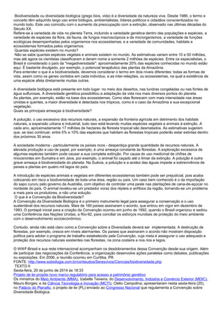 Biodiversidade ou diversidade biológica (grego bios, vida) é a diversidade da natureza viva. Desde 1986, o termo e
conceito têm adquirido largo uso entre biólogos, ambientalistas, líderes políticos e cidadãos conscientizados no
mundo todo. Este uso coincidiu com o aumento da preocupação com a extinção, observado nas últimas décadas do
Século XX.
Refere-se à variedade de vida no planeta Terra, incluindo a variedade genética dentro das populações e espécies, a
variedade de espécies da flora, da fauna, de fungos macroscópicos e de microrganismos, a variedade de funções
ecológicas desempenhadas pelos organismos nos ecossistemas; e a variedade de comunidades, habitats e
ecossistemas formados pelos organismos.
Quantas espécies existem no mundo?
Não se sabe quantas espécies vegetais e animais existem no mundo. As estimativas variam entre 10 e 50 milhões,
mas até agora os cientistas classificaram e deram nome a somente 2 milhões de espécies. Entre os especialistas, o
Brasil é considerado o país da "megadiversidade": aproximadamente 20% das espécies conhecidas no mundo estão
aqui. É bastante divulgado, por exemplo, o potencial terapêutico das plantas da Amazônia.
Para entender o que é a biodiversidade, devemos considerar o termo em dois níveis diferentes: todas as formas de
vida, assim como os genes contidos em cada indivíduo, e as inter-relações, ou ecossistemas, na qual a existência de
uma espécie afeta diretamente muitas outras.
A diversidade biológica está presente em todo lugar: no meio dos desertos, nas tundras congeladas ou nas fontes de
água sulfurosas. A diversidade genética possibilitou a adaptação da vida nos mais diversos pontos do planeta.
As plantas, por exemplo, estão na base dos ecossistemas. Como elas florescem com mais intensidade nas áreas
úmidas e quentes, a maior diversidade é detectada nos trópicos, como é o caso da Amazônia e sua excepcional
vegetação.
Quais as principais ameaças à biodiversidade?
A poluição, o uso excessivo dos recursos naturais, a expansão da fronteira agrícola em detrimento dos habitats
naturais, a expansão urbana e industrial, tudo isso está levando muitas espécies vegetais e animais à extinção. A
cada ano, aproximadamente 17 milhões de hectares de floresta tropical são desmatados. As estimativas sugerem
que, se isso continuar, entre 5% e 10% das espécies que habitam as florestas tropicais poderão estar extintas dentro
dos próximos 30 anos.
A sociedade moderna - particularmente os países ricos - desperdiça grande quantidade de recursos naturais. A
elevada produção e uso de papel, por exemplo, é uma ameaça constante às florestas. A exploração excessiva de
algumas espécies também pode causar a sua completa extinção. Por causa do uso medicinal de chifres de
rinocerontes em Sumatra e em Java, por exemplo, o animal foi caçado até o limiar da extinção. A poluição é outra
grave ameaça à biodiversidade do planeta. Na Suécia, a poluição e a acidez das águas impede a sobrevivência de
peixes e plantas em quatro mil lagos do país.
A introdução de espécies animais e vegetais em diferentes ecossistemas também pode ser prejudicial, pois acaba
colocando em risco a biodiversidade de toda uma área, região ou país. Um caso bem conhecido é o da importação
do sapo cururu pelo governo da Austrália, com objetivo de controlar uma peste nas plantações de cana-de-açúcar no
nordeste do país. O animal revelou-se um predador voraz dos répteis e anfíbios da região, tornando-se um problema
a mais para os produtores, e não uma solução.
O que é a Convenção da Biodiversidade?
A Convenção da Diversidade Biológica é o primeiro instrumento legal para assegurar a conservação e o uso
sustentável dos recursos naturais. Mais de 160 países assinaram o acordo, que entrou em vigor em dezembro de
1993. O pontapé inicial para a criação da Convenção ocorreu em junho de 1992, quando o Brasil organizou e sediou
uma Conferência das Nações Unidas, a Rio-92, para conciliar os esforços mundiais de proteção do meio ambiente
com o desenvolvimento socioeconômico.
Contudo, ainda não está claro como a Convenção sobre a Diversidade deverá ser implementada. A destruição de
florestas, por exemplo, cresce em níveis alarmantes. Os países que assinaram o acordo não mostram disposição
política para adotar o programa de trabalho estabelecido pela Convenção, cuja meta é assegurar o uso adequado e
proteção dos recursos naturais existentes nas florestas, na zona costeira e nos rios e lagos.
O WWF-Brasil e sua rede internacional acompanham os desdobramentos dessa Convenção desde sua origem. Além
de participar das negociações da Conferência, a organização desenvolve ações paralelas como debates, publicações
ou exposições. Em 2006, a reunião ocorreu em Curitiba, PR.
FONTE: http://www.sobiologia.com.br/conteudos/Seresvivos/Ciencias/biodiversidade.php
TEXTO II
Sexta-feira, 20 de junho de 2014 às 18:33
Projeto de lei propõe novo marco regulatório para acesso a patrimônio genético
Os ministros do Meio Ambiente (MMA), Izabella Teixeira; do Desenvolvimento, Indústria e Comércio Exterior (MDIC),
Mauro Borges; e da Ciência Tecnologia e Inovação (MCTI), Clelio Campolina; apresentaram nesta sexta-feira (20),
no Palácio do Planalto, o projeto de lei (PL) enviado ao Congresso Nacional que regulamenta a Convenção sobre
Diversidade Biológica.
 