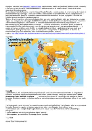 O projeto, solicitado pela presidenta Dilma Rousseff, dispõe sobre o acesso ao patrimônio genético, sobre a proteção
e o acesso ao conhecimento tradicional associado e sobre a repartição de benefícios para conservação e uso
sustentável da biodiversidade.
De acordo com Izabella Teixeira, em entrevista ao Blog do Planalto, o projeto se trata de uma mudança de modelo de
marco regulatório que privilegia a pesquisa científica, desburocratiza os procedimentos atuais, assegura acesso a
pesquisa de recursos genéticos e fomenta o desenvolvimento da bioindústria no país. A proposta é fruto de um
trabalho conjunto envolvendo os três ministérios.
“Saímos de um mecanismo extremamente burocrático, que prevê autorização para tudo, que faz que uma empresa
espere oito anos por uma autorização do CGEN (Conselho de Gestão do Patrimônio Genético), para um mecanismo
autodeclaratório de pesquisa, assegurando as condições de trabalho às instituições de pesquisa desse país,
descriminalizando o pesquisador científico no Brasil. (…) Então é uma mudança de postura, é uma mudança de
marco regulatório. Mas, mais do que isso, é um alinhamento de fatos de como é que a questão ambiental, (…) o
acesso a recursos genéticos pode, de fato – a proteção da biodiversidade –, pode gerar empregos, pode gerar
conhecimento, pode gerar inovação e, com isso, assegurar o protagonismo do Brasil na área de domínio da
biodiversidade, já que nós detemos a maior biodiversidade do planeta”, explicou.
FONTE: http://blog.planalto.gov.br/projeto-de-lei-propoe-novo-marco-regulatorio-para-acesso-a-patrimonio-genetico/
TEXTO III
Tema 13
A partir da leitura dos textos motivadores seguintes e com base nos conhecimentos construídos ao longo de sua
formação, redija texto dissertativo-argumentativo em norma padrão da língua portuguesa sobre o tema A lei da
Biossegurança e a realidade brasileira , apresentando proposta de intervenção, que respeite os direitos
humanos. Selecione, organize e relacione, de forma coerente e coesa, argumentos e fatos para defesa de seu ponto
de vista.
• Ao desenvolver o tema proposto, procure utilizar os conhecimentos adquiridos e as reflexões feitas ao longo de sua
formação. Selecione, organize e relacione argumentos, fatos e opiniões para desenvolver o texto.
• Lembre-se de que a situação de produção de seu texto requer o uso da modalidade escrita culta da língua
portuguesa.
• O texto não deve ser escrito em forma de poema (versos).
• O texto deverá ter no mínimo 15 (quinze) linhas escritas.
TEXTO 01
O QUE É BIOSSEGURANÇA?
 