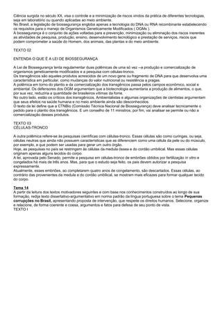 Ciência surgida no século XX, visa o controle e a minimização de riscos vindos da prática de diferentes tecnologias,
seja em laboratório ou quando aplicadas ao meio ambiente.
No Brasil, a legislação de biossegurança engloba apenas a tecnologia do DNA ou RNA recombinante estabelecendo
os requisitos para o manejo de Organismos Geneticamente Modificados ( OGMs ).
A biossegurança é o conjunto de ações voltadas para a prevenção, minimização ou eliminação dos riscos inerentes
as atividades de pesquisa, produção, ensino, desenvolvimento tecnológico e prestação de serviços, riscos que
podem comprometer a saúde do Homem, dos animais, das plantas e do meio ambiente.
TEXTO 02
ENTENDA O QUE É A LEI DE BIOSSEGURANÇA
A Lei de Biossegurança tenta regulamentar duas polêmicas de uma só vez --a produção e comercialização de
organismos geneticamente modificados e a pesquisa com células-tronco.
Os transgênicos são aqueles produtos acrescidos de um novo gene ou fragmento de DNA para que desenvolva uma
característica em particular, como mudanças do valor nutricional ou resistência a pragas.
A polêmica em torno do plantio e da comercialização dos transgênicos passa pelos campos econômico, social e
ambiental. Os defensores dos OGM argumentam que a biotecnologia aumentaria a produção de alimentos, o que,
por sua vez, reduziria a quantidade de brasileiros vítimas da fome.
No outro lado, estão os críticos dos transgênicos. Ambientalistas e algumas organizações de cientistas argumentam
que seus efeitos na saúde humana e no meio ambiente ainda são desconhecidos.
O texto da lei define que a CTNBio (Comissão Técnica Nacional de Biossegurança) deve analisar tecnicamente o
pedido para o plantio dos transgênicos. E um conselho de 11 ministros, por fim, vai analisar se permite ou não a
comercialização desses produtos.
TEXTO 03
CÉLULAS-TRONCO
A outra polêmica refere-se às pesquisas científicas com células-tronco. Essas células são como curingas, ou seja,
células neutras que ainda não possuem características que as diferenciem como uma célula da pele ou do músculo,
por exemplo, e que podem ser usadas para gerar um outro órgão.
Hoje, as pesquisas no país se restringem às células da medula óssea e do cordão umbilical. Mas essas células
originam apenas alguns tecidos do corpo.
A lei, aprovada pelo Senado, permite a pesquisa em células-tronco de embriões obtidos por fertilização in vitro e
congelados há mais de três anos. Mas, para que o estudo seja feito, os pais devem autorizar a pesquisa
expressamente.
Atualmente, esses embriões, ao completarem quatro anos de congelamento, são descartados. Essas células, ao
contrário das provenientes da medula e do cordão umbilical, se mostram mais eficazes para formar qualquer tecido
do corpo.
Tema 14
A partir da leitura dos textos motivadores seguintes e com base nos conhecimentos construídos ao longo de sua
formação, redija texto dissertativo-argumentativo em norma padrão da língua portuguesa sobre o tema Pequenas
corrupções no Brasil, apresentando proposta de intervenção, que respeite os direitos humanos. Selecione, organize
e relacione, de forma coerente e coesa, argumentos e fatos para defesa de seu ponto de vista.
TEXTO I
 