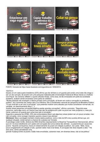 FONTE: Extraído de https://www.facebook.com/cguonline em 19/02/2014.
TEXTO II
Quase um em cada quatro brasileiros (23%) afirma que dar dinheiro a um guarda para evitar uma multa não chega a
ser um ato corrupto, de acordo com uma pesquisa realizada pela Universidade Federal de Minas Gerais e o Instituto
Vox Populi. Os números refletem o quanto atitudes ilícitas, como essa, de tão enraizados em parte da sociedade
brasileira, acabam sendo encarados como parte do cotidiano.
“Muitas pessoas não enxergam o desvio privado como corrupção, só levam em conta a corrupção no ambiente
público”, diz o promotor de Justiça Jairo Cruz Moreira. Ele é coordenador nacional da campanha do Ministério Público
“O que você tem a ver com a corrupção”, que pretende mostrar como atitudes que muitos consideram normal são, na
verdade, um desvirtuamento ético (…).
Aceitar essas pequenas corrupções legitima aceitar grandes corrupções”, afirma o promotor. “Seguindo esse
raciocínio, seria algo como um menino que hoje não vê problema em colar na prova ser mais propenso a, mais pra
frente, subornar um guarda sem achar que isso é corrupção.”
Segundo a pesquisa da UFMG, 35% dos entrevistados dizem que algumas coisas podem ser um pouco erradas, mas
não corruptas, como sonegar impostos quando a taxa é cara demais.
Otimismo: Mas a sondagem também mostra dados positivos, como o fato de 84% dos ouvidos afirmar que, em
qualquer situação, existe sempre a chance de a pessoa ser honesta.
A psicóloga Lizete Verillo, diretora da ONG Amarribo (representante no Brasil da Transparência Internacional), afirma
que em 12 anos trabalhando com ações anti-corrupção ela nunca esteve tão otimista – e justamente por causa dos
jovens. “Quando começamos, havia um distanciamento do jovem em relação à política”, diz Lizete. “Aliás, havia
pouco engajamento em relação a tudo, queriam saber mais é de festas. A corrupção não dizia respeito a eles.” “Há
dois anos, venho percebendo uma
grande mudança entre os jovens. Estão mais envolvidos, cobrando mais, em diversas áreas, não só da política.”
 