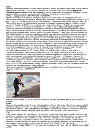 Tema 1
A partir da leitura dos fragmentos de textos colocados abaixo e de seus argumentos sobre o tema, elabore um texto
‘dissertativo-argumentativo’, com o uso da norma padrão da língua portuguesa, sobre o tema: A saga dos
refugiados: o caminho entre a fuga e a xenofobia. Apresente uma proposta de intervenção. Selecione, organize e
relacione, de forma coerente e coesa, argumentos e fatos em defesa de um ponto de vista.
TEXTO 1 - DESLOCANDO-SE ATRAVÉS DAS FRONTEIRAS
A prática de conceder asilo em terras estrangeiras a pessoas que estão fugindo de perseguição é uma das
características mais antigas da civilização. Referências a essa prática foram encontradas em textos escritos há 3.500
anos, durante o florescimento dos antigos grandes impérios do Oriente Médio, como o Hitita, Babilônico, Assírio e
Egípcio antigo. Mais de três milênios depois, a proteção de refugiados foi estabelecida como missão principal da
agência de refugiados da ONU, que foi constituída para assistir, entre outros, os refugiados que esperavam para
retornar aos seus países de origem no final da II Guerra Mundial. A Convenção de Refugiados de 1951, que
estabeleceu o ACNUR, determina que um refugiado é alguém que “temendo ser perseguida por motivos de raça,
religião, nacionalidade, grupo social ou opiniões políticas, se encontra fora do país de sua nacionalidade e que não
pode ou, em virtude desse temor, não quer valer-se da proteção desse país”. Desde então, o ACNUR (Agência da
ONU para Refugiados) tem oferecido proteção e assistência para dezenas de milhões de refugiados, encontrando
soluções duradouras para muitos deles. Os padrões da migração se tornaram cada vez mais complexos nos tempos
modernos, envolvendo não apenas refugiados, mas também milhões de migrantes econômicos. (...) Migrantes,
especialmente migrantes econômicos, decidem deslocar-se para melhorar as perspectivas para si mesmos e para
suas famílias. Já os refugiados necessitam deslocar-se para salvar suas vidas ou preservar sua liberdade. Eles não
possuem proteção de seu próprio Estado e, de fato, muitas vezes é seu próprio governo que ameaça perseguí-los.
Se outros países não os aceitarem em seus territórios, e não os auxiliarem uma vez acolhidos, poderão estar
condenando estas pessoas à morte ou à uma vida insuportável nas sombras, sem sustento e sem direitos.
Fonte: http://www.acnur.org/t3/portugues/quem-ajudamos/refugiados/ ; acesso em 04/09/2015.
TEXTO 2 - ALEMANHA PROMETE LUTAR CONTRA XENOFOBIA APÓS ATAQUES A REFUGIADOS
O Ministério do Interior da Alemanha liderou neste domingo (23) os pedidos para que se reprima os racistas e
militantes de direita, depois da segunda noite de confrontos entre manifestantes e a polícia do lado de fora de um
abrigo para refugiados, numa cidade do leste da Alemanha, perto de Dresden. (...) Cotas para imigrantes O
presidente francês, François Hollande, e a chanceler alemã, Angela Merkel, vão discutir durante uma reunião na
segunda-feira (24) sobre as cotas para receber imigrantes, disse o ministro de Relações Exteriores francês, Laurent
Fabius, neste domingo. Em junho, a União Europeia rejeitou uma iniciativa do presidente da Comissão Europeia,
Jean-Claude Juncker, para estabelecer cotas nacionais obrigatórias para receber parte dos milhares de refugiados e
imigrantes que chegas às costas da Itália e da Grécia.
Fonte: http://g1.globo.com/mundo/noticia/2015/08/alemanha-promete-lutar-contra-xenofobia-apos-ataques-
refugiados.html ; acesso em 09/09/2015.
TEXTO 3
Policial paramilitar recolhe o corpo de uma criança morta que apareceu em praia de Bodrum, na Turquia. (Foto:
AP/DHA)
Tema 2
A partir da leitura dos fragmentos de textos colocados abaixo e de seus argumentos sobre o tema, elabore um texto
‘dissertativo-argumentativo’, com o uso da norma padrão da língua portuguesa, sobre o tema: Esporte no Brasil:
ferramenta de inclusão social ou meritocracia excludente? Apresente uma proposta de intervenção. Selecione,
organize e relacione, de forma coerente e coesa, argumentos e fatos em defesa de um ponto de vista.
TEXTO 1
“(...) A crítica à utilização dos esportes como instrumento de inclusão encontra-se disseminada em setores do meio
acadêmico, em particular nos cursos de formação em educação física, com a difusão da ideia de que o esporte é um
mal em si, sendo impossível a sua utilização para a autonomia e emancipação dos membros das camadas
populares. Mais ainda, o esporte por “essência” seria excludente por selecionar os melhores. Contrária a esta
perspectiva, ainda encontramos as crenças nos benefícios dos esportes para a melhoria da qualidade de vida dos
participantes ou para a formação social dos mesmos (GAYA, 2009; STIGGER, 2009; VAZ, 2009).”
Fonte: VIANNA, J.A. & LOVISOLO, H.R. Rev. bras. Educ. Fís. Esporte, São Paulo, v.25, n.2, p.285-96, abr./jun. 2011.
pg. 287.
 