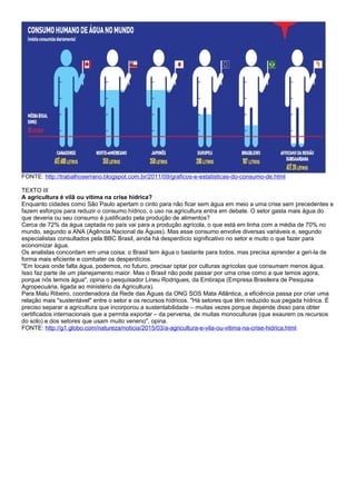 FONTE: http://trabalhoserrano.blogspot.com.br/2011/09/graficos-e-estatisticas-do-consumo-de.html
TEXTO III
A agricultura é vilã ou vítima na crise hídrica?
Enquanto cidades como São Paulo apertam o cinto para não ficar sem água em meio a uma crise sem precedentes e
fazem esforços para reduzir o consumo hídrico, o uso na agricultura entra em debate. O setor gasta mais água do
que deveria ou seu consumo é justificado pela produção de alimentos?
Cerca de 72% da água captada no país vai para a produção agrícola, o que está em linha com a média de 70% no
mundo, segundo a ANA (Agência Nacional de Águas). Mas esse consumo envolve diversas variáveis e, segundo
especialistas consultados pela BBC Brasil, ainda há desperdício significativo no setor e muito o que fazer para
economizar água.
Os analistas concordam em uma coisa: o Brasil tem água o bastante para todos, mas precisa aprender a geri-la de
forma mais eficiente e combater os desperdícios.
"Em locais onde falta água, podemos, no futuro, precisar optar por culturas agrícolas que consumam menos água.
Isso faz parte de um planejamento maior. Mas o Brasil não pode passar por uma crise como a que temos agora,
porque nós temos água", opina o pesquisador Lineu Rodrigues, da Embrapa (Empresa Brasileira de Pesquisa
Agropecuária, ligada ao ministério da Agricultura).
Para Malu Ribeiro, coordenadora da Rede das Águas da ONG SOS Mata Atlântica, a eficiência passa por criar uma
relação mais "sustentável" entre o setor e os recursos hídricos. "Há setores que têm reduzido sua pegada hídrica. É
preciso separar a agricultura que incorporou a sustentabilidade – muitas vezes porque depende disso para obter
certificados internacionais que a permita exportar – da perversa, de muitas monoculturas (que exaurem os recursos
do solo) e dos setores que usam muito veneno", opina.
FONTE: http://g1.globo.com/natureza/noticia/2015/03/a-agricultura-e-vila-ou-vitima-na-crise-hidrica.html
 