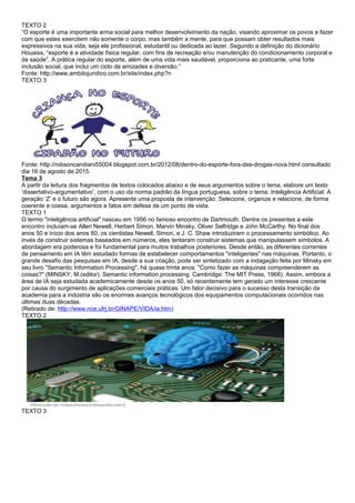 TEXTO 2
“O esporte é uma importante arma social para melhor desenvolvimento da nação, visando aproximar os povos e fazer
com que estes exercitem não somente o corpo, mas também a mente, para que possam obter resultados mais
expressivos na sua vida, seja ela profissional, estudantil ou dedicada ao lazer. Segundo a definição do dicionário
Houaiss, “esporte é a atividade física regular, com fins de recreação e/ou manutenção do condicionamento corporal e
da saúde”. A prática regular do esporte, além de uma vida mais saudável, proporciona ao praticante, uma forte
inclusão social, que inclui um ciclo de amizades e diversão.”
Fonte: http://www.ambitojuridico.com.br/site/index.php?n
TEXTO 3
Fonte: http://robsoncandiani55004.blogspot.com.br/2012/08/dentro-do-esporte-fora-das-drogas-nova.html consultado
dia 16 de agosto de 2015.
Tema 3
A partir da leitura dos fragmentos de textos colocados abaixo e de seus argumentos sobre o tema, elabore um texto
‘dissertativo-argumentativo’, com o uso da norma padrão da língua portuguesa, sobre o tema: Inteligência Artificial: A
geração ‘Z’ e o futuro são agora. Apresente uma proposta de intervenção. Selecione, organize e relacione, de forma
coerente e coesa, argumentos e fatos em defesa de um ponto de vista.
TEXTO 1
O termo "inteligência artificial" nasceu em 1956 no famoso encontro de Dartmouth. Dentre os presentes a este
encontro incluíam-se Allen Newell, Herbert Simon, Marvin Minsky, Oliver Selfridge e John McCarthy. No final dos
anos 50 e início dos anos 60, os cientistas Newell, Simon, e J. C. Shaw introduziram o processamento simbólico. Ao
invés de construir sistemas baseados em números, eles tentaram construir sistemas que manipulassem símbolos. A
abordagem era poderosa e foi fundamental para muitos trabalhos posteriores. Desde então, as diferentes correntes
de pensamento em IA têm estudado formas de estabelecer comportamentos "inteligentes" nas máquinas. Portanto, o
grande desafio das pesquisas em IA, desde a sua criação, pode ser sintetizado com a indagação feita por Minsky em
seu livro "Semantic Information Processing", há quase trinta anos: "Como fazer as máquinas compreenderem as
coisas?" (MINSKY, M.(editor). Semantic information processing. Cambridge: The MIT Press, 1968). Assim, embora a
área de IA seja estudada academicamente desde os anos 50, só recentemente tem gerado um interesse crescente
por causa do surgimento de aplicações comerciais práticas. Um fator decisivo para o sucesso desta transição da
academia para a indústria são os enormes avanços tecnológicos dos equipamentos computacionais ocorridos nas
últimas duas décadas.
(Retirado de: http://www.nce.ufrj.br/GINAPE/VIDA/ia.htm)
TEXTO 2
TEXTO 3
 