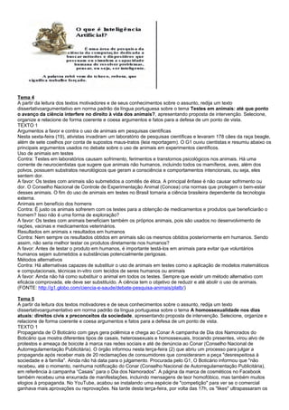 Tema 4
A partir da leitura dos textos motivadores e de seus conhecimentos sobre o assunto, redija um texto
dissertativoargumentativo em norma padrão da língua portuguesa sobre o tema Testes em animais: até que ponto
o avanço da ciência interfere no direito à vida dos animais?, apresentando proposta de intervenção. Selecione,
organize e relacione de forma coerente e coesa argumentos e fatos para a defesa de um ponto de vista.
TEXTO 1
Argumentos a favor e contra o uso de animais em pesquisas científicas
Nesta sexta-feira (19), ativistas invadiram um laboratório de pesquisas científicas e levaram 178 cães da raça beagle,
além de sete coelhos por conta de supostos maus-tratos (leia reportagem). O G1 ouviu cientistas e resumiu abaixo os
principais argumentos usados no debate sobre o uso de animais em experimentos científicos.
Uso de animais em testes
Contra: Testes em laboratórios causam sofrimento, ferimentos e transtornos psicológicos nos animais. Há uma
corrente de neurocientistas que sugere que animais não humanos, incluindo todos os mamíferos, aves, além dos
polvos, possuem substratos neurológicos que geram a consciência e comportamentos intencionais, ou seja, eles
sentem dor.
A favor: Os testes com animais são submetidos a comitês de ética. A principal ênfase é não causar sofrimento ou
dor. O Conselho Nacional de Controle de Experimentação Animal (Concea) cria normas que protegem o bem-estar
desses animais. O fim do uso de animais em testes no Brasil tornaria a ciência brasileira dependente da tecnologia
externa.
Animais em benefício dos homens
Contra: É justo os animais sofrerem com os testes para a obtenção de medicamentos e produtos que beneficiarão o
homem? Isso não é uma forma de exploração?
A favor: Os testes com animais beneficiam também os próprios animais, pois são usados no desenvolvimento de
rações, vacinas e medicamentos veterinários.
Resultados em animais x resultados em humanos
Contra: Nem sempre os resultados obtidos em animais são os mesmos obtidos posteriormente em humanos. Sendo
assim, não seria melhor testar os produtos diretamente nos humanos?
A favor: Antes de testar o produto em humanos, é importante testá-los em animais para evitar que voluntários
humanos sejam submetidos a substâncias potencialmente perigosas.
Métodos alternativos
Contra: Há alternativas capazes de substituir o uso de animais em testes como a aplicação de modelos matemáticos
e computacionais, técnicas in-vitro com tecidos de seres humanos ou animais
A favor: Ainda não há como substituir o animal em todos os testes. Sempre que existir um método alternativo com
eficácia comprovada, ele deve ser substituído. A ciência tem o objetivo de reduzir e até abolir o uso de animais.
(FONTE: http://g1.globo.com/ciencia-e-saude/debate-pesquisa-animais/platb/)
Tema 5
A partir da leitura dos textos motivadores e de seus conhecimentos sobre o assunto, redija um texto
dissertativoargumentativo em norma padrão da língua portuguesa sobre o tema A homossexualidade nos dias
atuais: direitos civis x preconceitos da sociedade, apresentando proposta de intervenção. Selecione, organize e
relacione de forma coerente e coesa argumentos e fatos para a defesa de um ponto de vista.
TEXTO 1
Propaganda de O Boticário com gays gera polêmica e chega ao Conar A campanha de Dia dos Namorados do
Boticário que mostra diferentes tipos de casais, heterossexuais e homossexuais, trocando presentes, virou alvo de
protestos e ameaça de boicote à marca nas redes sociais e até de denúncia ao Conar (Conselho Nacional de
Autorregulamentação Publicitária). O órgão informou nesta terça-feira (2) que abriu um processo para julgar a
propaganda após receber mais de 20 reclamações de consumidores que consideraram a peça "desrespeitosa à
sociedade e à família". Ainda não há data para o julgamento. Procurada pelo G1, O Boticário informou que "não
recebeu, até o momento, nenhuma notificação do Conar (Conselho Nacional de Autorregulamentação Publicitária),
em referência à campanha “Casais” para o Dia dos Namorados". A página da marca de cosméticos no Facebook
também recebeu uma enxurrada de manifestações, incluindo mensagens de teor homofóbico, mas também muitos
elogios à propaganda. No YouTube, acabou se instalando uma espécie de "competição" para ver se o comercial
ganhava mais aprovações ou reprovações. Na tarde desta terça-feira, por volta das 17h, os "likes" ultrapassaram os
 