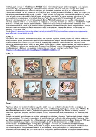 "dislikes", com número de 172.833 contra 149.622. Vários internautas chegaram também a registrar seus protestos
no Reclame Aqui, site de reclamações sobre atendimento compra e venda de produtos e serviço. "Não tenho
preconceito com homossexuais. Inclusive luto para que encontrem o caminho de Deus”, diz uma consumidora
curitibana insatisfeita. “Se tem novela, eu mudo de canal. Mas a propaganda está em todos os meios. Não quero que
meus filhos assistam essa propaganda”, continua. “Tenho o direito de preservar a instituição família dentro da minha
casa, e infelizmente o comercial do Boticário está ferindo esse meu direito.” A marca anunciou o lançamento do
comercial como uma defesa da "diversidade do amor", "além das convenções".Procurado pelo G1, a marca O
Boticário informou que ainda não foi notificado pelo Conar. "O Boticário esclarece que acredita na beleza das
relações, presente em toda sua comunicação. A proposta da campanha “Casais”, que estreou na TV aberta no dia 24
de maio, é abordar, com respeito e sensibilidade, a ressonância atual sobre as mais diferentes formas de amor -
independentemente de idade, raça, gênero ou orientação sexual - representadas pelo prazer em presentear a pessoa
amada no Dia dos Namorados. O Boticário reitera, ainda, que valoriza a tolerância e respeita a diversidade de
escolhas e pontos de vista.”
(Fonte: http://g1.globo.com/economia/midia-e-marketing/noticia/2015/06/comercial-de-o-boticario-com-casaisgays-
gera-polemica-e-chega-ao-conar.html)
TEXTO 2
Nos últimos dias, cientistas determinaram que uma em cada seis espécies animais poderão ser extintas em função
do aquecimento global; descobriram que Plutão provavelmente tem um polo feito de nitrogênio em neve; encontraram
uma câmara de mercúrio líquido sob as ruínas de uma pirâmide no México; determinaram que a água pode ter
surgido no universo apenas um bilhão de anos depois do Big Bang; e criaram pequenos robôs que podem erguer um
peso 2.000 vezes maior do que o seu próprio. Enquanto isso, Malafaia e outros líderes evangélicos pediram que os
fiéis boicotassem o Boticário por causa de um comercial que trazia um casal gay. Autor: Pablo Vilaça
(https://www.facebook.com/pablovillaca01/posts/675856329186263?fref=nf)
TEXTO 3
Tema 6
A partir da leitura dos textos motivadores seguintes e com base nos conhecimentos construídos ao longo de sua
formação, redija texto dissertativo-argumentativo em norma padrão da língua portuguesa sobre o tema "Política de
desenvolvimento social no Brasil”, apresentando proposta de intervenção, que respeite os direitos humanos.
Selecione, organize e relacione, de forma coerente e coesa, argumentos e fatos para defesa de seu ponto de vista.
TEXTO 1
Assistência Social A assistência social, política pública não contributiva, é dever do Estado e direto de todo cidadão
que dela necessitar. Entre os principais pilares da assistência social no Brasil estão a Constituição Federal de 1988,
que dá as diretrizes para a gestão das políticas públicas, e a Lei Orgânica da Assistência Social (Loas), de 1993, que
estabelece os objetivos, princípios e diretrizes das ações. (...) A gestão da assistência social brasileira é
acompanhada e avaliada tanto pelo poder público quanto pela sociedade civil, igualmente representados nos
conselhos nacional do Distrito Federal, estaduais e municipais de assistência social. Esse controle social consolida
um modelo de gestão transparente em relação às estratégias e à execução da política. A transparência e a
universalização dos acessos aos programas, serviços e benefícios socioassistenciais, promovidas por esse modelo
 