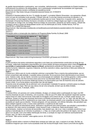 de gestão descentralizada e participativa, vem consolidar, definitivamente, a responsabilidade do Estado brasileiro no
enfrentamento da pobreza e da desigualdade, com a participação complementar da sociedade civil organizada,
através de movimentos sociais e entidades de assistência social.
Disponível em: http://www.mds.gov.br/assistenciasocial Acesso em: 01/05/2015
TEXTO 2
Cidadania X Assistencialismo No livro “O cidadão de papel”, o jornalista Gilberto Dimenstein, nos apresenta o Brasil,
como um país de contrastes muito grandes. O Brasil, para ele, é uma das maiores economias do planeta e, ao
mesmo tempo, um dos lugares mais socialmente injustos para se morar. Nesse livro, é exposto como, apesar da
Declaração Universal dos Direitos Humanos e de todos os modernos códigos legais que regem o nosso país (da
Constituição ao Código Civil, do Código Penal ao Código do consumidor, passando por tantos outros), o Brasil não
conseguiu vencer a úlcera da desigualdade social e da má distribuição de renda. Amélia Hamze, Profª da
FEB/CETEC e ISEB/FISO Barretos
Disponível em: http://educador.brasilescola.com/politicaeducacional/cidadania-assistencialismo.htm Acesso em:
01/05/2015
TEXTO 3
Percepção sobre a consecução dos objetivos do Programa Bolsa Família (%) Brasil, 2008
Disponível em: http://www.scielo.br/img/revistas/op/v15n2/03t01.gif Acesso em 01/05/2015
Tema 7
A partir da leitura dos textos motivadores seguintes e com base nos conhecimentos construídos ao longo de sua
formação, redija texto dissertativo-argumentativo em norma padrão da língua portuguesa sobre o tema O legado da
escravidão e o preconceito contra negros no Brasil, apresentando proposta de intervenção, que respeite os
direitos humanos. Selecione, organize e relacione, de forma coerente e coesa, argumentos e fatos para defesa de
seu ponto de vista.
Texto 1
O Brasil era o último país do mundo ocidental a eliminar a escravidão! Para a maioria dos parlamentares, que se
tinham empenhado pela abolição, a questão estava encerrada. Os ex-escravos foram abandonados à sua própria
sorte. Caberia a eles, daí por diante, converter sua emancipação em realidade. Se a lei lhes garantia o status jurídico
de homens livres, ela não lhes fornecia meios para tornar sua liberdade efetiva. A igualdade juridical não era
suficiente para eliminar as enormes distâncias sociais e os preconceitos que mais de trezentos anos de cativeiro
haviam criado. A Lei Áurea abolia a escravidão mas não seu legado.
Trezentos anos de opressão não se eliminam com uma penada. A abolição foi apenas o primeiro passo na direção
da emancipação do negro. Nem por isso deixou de ser uma conquista, se bem que de efeito limitado.
(Emília Viotti da Costa. A abolição, 2008.)
Texto 2
O Instituto Ethos, em parceria com outras entidades, divulgou um estudo sobre a participação do negro nas 500
maiores empresas do país. E lamentou, com os jornais, o fato de que 27% delas não souberam responder quantos
negros havia em cada nível funcional. Esse dado foi divulgado como indício de que, no Brasil, existe racismo. Um
paradoxo. Quase um terço das empresas demonstra a entidades seriíssimas que “cor” ou “raça” não são filtros em
seus departamentos de RH e, exatamente por essa razão, as empresas passam a ser suspeitas de racismo. Elas são
acusadas por aquilo que as absolve. Tempos perigosos, em que pessoas, com ótimas intenções, não percebem que
talvez estejam jogando no lixo o nosso maior patrimônio: a ausência de ódio racial.
Há toda uma gama de historiadores sérios, dedicados e igualmente bem-intencionados, que estudam a escravidão e
se deparam com esta mesma constatação: nossa riqueza é esta, a tolerância. Nada escamoteiam: bem
documentados, mostram os horrores da escravidão, mas atestam que, não a cor, mas a condição econômica é que
explica a manutenção de um indivíduo na pobreza. [...]. Hoje, se a maior parte dos pobres é de negros, isso não se
deve à cor da pele. Com uma melhor distribuição de renda, a condição do negro vai melhorar acentuadamente.
Porque, aqui, cor não é uma questão.
(Ali Kamel. “Não somos racistas”. www.oglobo.com.br, 09.12.2003.)
Texto 3
Qualquer estudo sobre o racismo no Brasil deve começar por notar que, aqui, o racismo é um tabu. De fato, os
brasileiros imaginam que vivem numa sociedade onde não há discriminação racial. Essa é uma fonte de orgulho
 