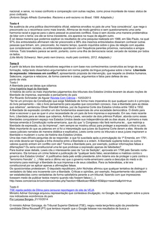 nacional, e serve, no nosso confronto e comparação com outras nações, como prova inconteste de nosso status de
povo civilizado.
(Antonio Sérgio Alfredo Guimarães. Racismo e anti-racismo no Brasil, 1999. Adaptado.)
Texto 4
Na ausência de uma política discriminatória oficial, estamos envoltos no país de uma “boa consciência”, que nega o
preconceito ou o reconhece como mais brando. Afirma-se de modo genérico e sem questionamento uma certa
harmonia racial e joga-se para o plano pessoal os possíveis conflitos. Essa é sem dúvida uma maneira problemática
de lidar com o tema: ora ele se torna inexistente, ora aparece na roupa de alguém outro.
É só dessa maneira que podemos explicar os resultados de uma pesquisa realizada em 1988, em São Paulo, na qual
97% dos entrevistados afirmaram não ter preconceito e 98% dos mesmos entrevistados disseram conhecer outras
pessoas que tinham, sim, preconceito. Ao mesmo tempo, quando inquiridos sobre o grau de relação com aqueles
que consideravam racistas, os entrevistados apontavam com frequência parentes próximos, namorados e amigos
íntimos. Todo brasileiro parece se sentir, portanto, como uma ilha de democracia racial, cercado de racistas por todos
os lados.
(Lilia Moritz Schwarcz. Nem preto nem branco, muito pelo contrário, 2012. Adaptado.)
Tema 8
A partir da leitura dos textos motivadores seguintes e com base nos conhecimentos construídos ao longo de sua
formação, redija texto dissertativo-argumentativo em norma padrão da língua portuguesa sobre o tema: Liberdade
de expressão: interesses em conflito?, apresentando proposta de intervenção, que respeite os direitos humanos.
Selecione, organize e relacione, de forma coerente e coesa, argumentos e fatos para defesa de seu
ponto de vista.
Texto I
A liberdade para as ideias que odiamos
Uma trajetória legal da liberdade
A história de como os mais importantes julgamentos dos tribunais dos Estados Unidos levaram às atuais noções de
liberdade de imprensa, expressão e pensamento do país
Por Ricardo Schinaider de Aguiar Revista Com Ciência - 10/03/2013
“Se há um princípio da Constituição que exige fidelidade de forma mais imperativa do que qualquer outro é o princípio
do livre pensamento – não o livre pensamento para aqueles que concordam conosco, mas a liberdade para as ideias
que odiamos”, sentenciou Oliver Wendell Holmes, juiz da Suprema Corte dos Estados Unidos entre 1902 e 1932.
A liberdade de expressão constitui um dos fundamentos essenciais de uma sociedade democrática. O direito para
dizer e escrever o que se quer é uma necessidade de um país de livre imprensa e expressão. Em seu mais recente
livro, Liberdade para as ideias que odiamos, Anthony Lewis, vencedor de dois prêmios Pulitzer, aborda como essas
liberdades conquistaram espaço nos Estados Unidos desde sua independência até os dias atuais. A primeira e mais
famosa emenda à Constituição norte-americana, que diz que “o Congresso não fará nenhuma lei... que restrinja a
liberdade de expressão, ou da imprensa”, nem sempre se mostrou eficaz para proteger a expressão crítica no país.
Mais importante do que as palavras em si foi a interpretação que juízes da Suprema Corte deram a elas. Através de
casos judiciais narrados de maneira didática e explicativa, Lewis conta como os tribunais e seus juízes inspiraram a
liberdade e mudaram o curso da história dos Estados Unidos.
Uma das mais difíceis perguntas de se responder, e que foi suscitada após a promulgação da 1ª Emenda, em 1791,
era onde deveria ser traçada a linha divisória entre a liberdade e a ordem. A liberdade suplanta todos os outros
valores quando entram em conflito com ela? Temos a liberdade para, por exemplo, publicar informações falsas e
difamações? Ou seria constitucional uma lei que proibisse a expressão apenas de falsidades?
Para ilustrar esse debate, Lewis cita o interessante caso da “Lei da Sedição”, aprovada em 1798 pelo Senado norte-
americano. Ela tornava um crime federal a publicação de “qualquer texto falso, escandaloso e maldoso contra o
governo dos Estados Unidos”. A justificativa dada pelo então presidente John Adams era de proteger o país contra o
“terrorismo francês”. (...) Não seria a última vez que o governo norte-americano usaria a desculpa do medo e do
terrorismo para restringir a liberdade de sua imprensa e de seus cidadãos. Para os federalistas, a lei era
constitucional por se aplicar apenas a afirmações falsas.
Os oposicionistas protestaram. O deputado republicano John Nicholas afirmou que qualquer tentativa de distinguir o
verdadeiro do falso era incoerente com a liberdade. Críticas e opiniões, por exemplo, frequentemente não poderiam
ser estabelecidas como verdadeiras de forma satisfatória perante a um tribunal, fazendo com que impressores
tivessem medo de publicar textos mesmo quando não fossem falsos (...).
http://www.comciencia.br/comciencia/index.php?section=8&edicao=86&id=83&tipo=resenha&print=true
Texto II
TSE rejeita pedido de Dilma para censurar reportagem do site de VEJA
Ministro Admar Gonzaga arquivou representação que contestava divulgação, no Google, de reportagem sobre a piora
nos indicadores econômicos do país
Por Laryssa Borges- 21/10/2014
O ministro Admar Gonzaga, do Tribunal Superior Eleitoral (TSE), negou nesta terça-feira ação da presidente-
candidata Dilma Rousseff (PT) que tentava impedir que o Google listasse nos resultados de busca a
 