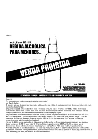Texto II
Texto III
Por que os jovens estão começando a beber mais cedo?
por Danilo Baltieri
O alcool é a droga de escolha entre muitos adolescentes e a média de idade para o início do consumo tem sido mais
baixa através do tempo.
Enquanto em 2003, a média de idade para o início do consumo era de 14 anos, em 1965 a média do início do
consumo era de 17 anos. Quanto mais cedo é o início do consumo de bebidas alcoólicas, mais precoces são as
complicações sociais, educacionais relacionadas à saúde nessa população.
Segundo dados do I Levantamento Domiciliar Sobre o Uso de Drogas Psicotrópicas no Brasil realizado em 2001,
48,3% dos jovens de 12-17 anos já fizeram uso na vida de álcool, ao passo que esse número atinge 73,2% dos
jovens de 18-24 anos. Segundo o mesmo estudo, 5,2% e 15,5 % dos jovens de 12-17 anos e 18-24 anos,
respectivamente, são dependentes de álcool.
No ano de 2005, com a realização do II Levantamento Domiciliar no Brasil, os autores constataram que o uso de
álcool por jovens de 12-17 anos e de 18-24 anos foi de, respectivamente, 54,3% e 78,6% ao passo que a
dependência dessa substância nesses mesmos grupos etários foi de 7,0% e de 19,2%, respectivamente.
Além do consumo de bebidas alcoólicas ser cada vez mais precoce, tem-se reconhecido que muitos adolescentes
que bebem costumam beber pesadamente, comumente ingerindo cerca de 70 gramas de álcool (equivalem a umas 5
latas de cerveja) ou mais por ocasião de consumo de bebida.
 
