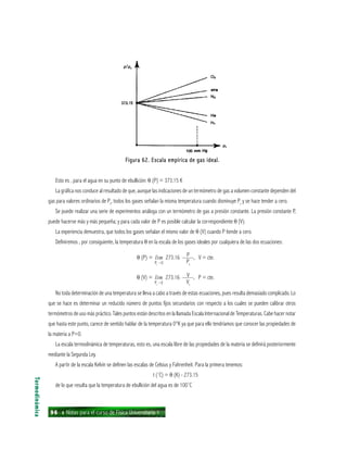96 ı Notas para el curso de Física Universitaria 1
Figura 62. Escala empírica de gas ideal.Figura 62. Escala empírica de gas ideal.Figura 62. Escala empírica de gas ideal.Figura 62. Escala empírica de gas ideal.Figura 62. Escala empírica de gas ideal.
Esto es , para el agua en su punto de ebullición: θ (P) = 373.15 K
La gráfica nos conduce al resultado de que, aunque las indicaciones de un termómetro de gas a volumen constante dependen del
gas para valores ordinarios de Pt
, todos los gases señalan la misma temperatura cuando disminuye Pt
y se hace tender a cero.
Se puede realizar una serie de experimentos análoga con un termómetro de gas a presión constante. La presión constante P,
puede hacerse más y más pequeña; y para cada valor de P es posible calcular la correspondiente θ (V).
La experiencia demuestra, que todos los gases señalan el mismo valor de θ (V) cuando P tiende a cero.
Definiremos , por consiguiente, la temperatura θ en la escala de los gases ideales por cualquiera de las dos ecuaciones:
θ (P) = lim 273.16 ——, V = cte.
θ (V) = lim 273.16 ——, P = cte.
No toda determinación de una temperatura se lleva a cabo a través de estas ecuaciones, pues resulta demasiado complicado. Lo
que se hace es determinar un reducido número de puntos fijos secundarios con respecto a los cuales se pueden calibrar otros
termómetros de uso más práctico. Tales puntos están descritos en la llamada Escala Internacional de Temperaturas. Cabe hacer notar
que hasta este punto, carece de sentido hablar de la temperatura 0°K ya que para ello tendríamos que conocer las propiedades de
la materia a P=0.
La escala termodinámica de temperaturas, esto es, una escala libre de las propiedades de la materia se definirá posteriormente
mediante la Segunda Ley.
A partir de la escala Kelvin se definen las escalas de Celsius y Fahrenheit. Para la primera tenemos:
t (˚C) = θ (K) - 273.15
de lo que resulta que la temperatura de ebullición del agua es de 100˚C
Termodinámica
P
PtPt
0
V
VtPt
0
 