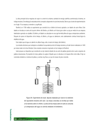 98 ı Notas para el curso de Física Universitaria 1
La idea principal de las maquinas de vapor es convertir la máxima cantidad de energía calorífica suministrada al sistema, en
trabajomecánico.Sinembargo,lanaturalezadelosconceptossubyacenteseraaúndesconocida.Sóloesqueatravésdeexperimentación
en el siglo 19 se empieza a entender su significado.
Rumford, en 1798 realiza un experimento que consistió de un cilindro de bronce ajustado a un taladro de acero filoso. Este
taladro se forzaba en contra de la parte inferior del cilindro y al cilindro se le hacía girar sobre su eje por medio de una máquina
taladradora operada con caballos. El cilindro y el taladro se colocaban en una caja hermética llena de agua a temperatura ambiente.
Después de operar el dispositivo cierto tiempo, el cilindro y el agua se calentaron, este calentamiento continuó hasta lograr la
ebullición del agua.
Esto implica que el agua se calentó sin utilizar fuego, sólo a través de trabajo (del cilindro).
Los estudios decisivos que condujeron a establecer la equivalencia entre el trabajo mecánico y el calor fueron realizados en 1840
por James Joule en la Gran Bretaña. Estos estudios estuvieron inspirados en los trabajos de Rumford.
Joule propuso un dispositivo que consistía de un eje rotatorio dotado de una serie de paletas girando entre cuatro conjuntos de
paletas estacionarias. El propósito de estas paletas era agitar el líquido que se colocaba en el espacio libre entre ellas. El eje se
conectaba mediante un sistema de poleas y cuerdas muy finas a un par de masas de peso conocido.
Termodinámica
Figura 64. Experimento de Joule. Aparato empleado por Joule en la mediciónFigura 64. Experimento de Joule. Aparato empleado por Joule en la mediciónFigura 64. Experimento de Joule. Aparato empleado por Joule en la mediciónFigura 64. Experimento de Joule. Aparato empleado por Joule en la mediciónFigura 64. Experimento de Joule. Aparato empleado por Joule en la medición
del equivalente mecánico del calor. Las masas conocidas se enrollan por mediodel equivalente mecánico del calor. Las masas conocidas se enrollan por mediodel equivalente mecánico del calor. Las masas conocidas se enrollan por mediodel equivalente mecánico del calor. Las masas conocidas se enrollan por mediodel equivalente mecánico del calor. Las masas conocidas se enrollan por medio
ce la manivela sobre el cilindro. La altura de las masas sobre el suelo es conocidace la manivela sobre el cilindro. La altura de las masas sobre el suelo es conocidace la manivela sobre el cilindro. La altura de las masas sobre el suelo es conocidace la manivela sobre el cilindro. La altura de las masas sobre el suelo es conocidace la manivela sobre el cilindro. La altura de las masas sobre el suelo es conocida
y la temperatura del agua se controla mediante el termómetro.y la temperatura del agua se controla mediante el termómetro.y la temperatura del agua se controla mediante el termómetro.y la temperatura del agua se controla mediante el termómetro.y la temperatura del agua se controla mediante el termómetro.
 
