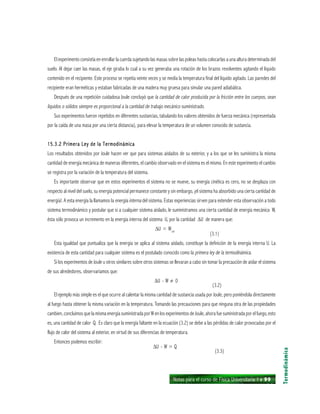 Notas para el curso de Física Universitaria 1 ı 99
El experimento consistía en enrollar la cuerda sujetando las masas sobre las poleas hasta colocarlas a una altura determinada del
suelo. Al dejar caer las masas, el eje giraba lo cual a su vez generaba una rotación de los brazos revolventes agitando el líquido
contenido en el recipiente. Este proceso se repetía veinte veces y se medía la temperatura final del líquido agitado. Las paredes del
recipiente eran herméticas y estaban fabricadas de una madera muy gruesa para simular una pared adiabática.
Después de una repetición cuidadosa Joule concluyó que la cantidad de calor producida por la fricción entre los cuerpos, sean
líquidos o sólidos siempre es proporcional a la cantidad de trabajo mecánico suministrado.
Sus experimentos fueron repetidos en diferentes sustancias, tabulando los valores obtenidos de fuerza mecánica (representada
por la caída de una masa por una cierta distancia), para elevar la temperatura de un volumen conocido de sustancia.
15.3.2 Primera Ley de la Termodinámica15.3.2 Primera Ley de la Termodinámica15.3.2 Primera Ley de la Termodinámica15.3.2 Primera Ley de la Termodinámica15.3.2 Primera Ley de la Termodinámica
Los resultados obtenidos por Joule hacen ver que para sistemas aislados de su exterior, y a los que se les suministra la misma
cantidad de energía mecánica de maneras diferentes, el cambio observado en el sistema es el mismo. En este experimento el cambio
se registra por la variación de la temperatura del sistema.
Es importante observar que en estos experimentos el sistema no se mueve, su energía cinética es cero, no se desplaza con
respecto al nivel del suelo, su energía potencial permanece constante y sin embargo, ¡el sistema ha absorbido una cierta cantidad de
energía!. A esta energía la llamamos la energía interna del sistema. Estas experiencias sirven para extender esta observación a todo
sistema termodinámico y postular que si a cualquier sistema aislado, le suministramos una cierta cantidad de energía mecánica W,
ésta sólo provoca un incremento en la energía interna del sistema U, por la cantidad ∆U de manera que:
∆U = Wad
(3.1)
Esta igualdad que puntualiza que la energía se aplica al sistema aislado, constituye la definición de la energía interna U. La
existencia de esta cantidad para cualquier sistema es el postulado conocido como la primera ley de la termodinámica.
Si los experimentos de Joule u otros similares sobre otros sistemas se llevaran a cabo sin tomar la precaución de aislar el sistema
de sus alrededores, observaríamos que:
∆U - W ≠ 0
(3.2)
El ejemplo más simple es el que ocurre al calentar la misma cantidad de sustancia usada por Joule, pero poniéndola directamente
al fuego hasta obtener la misma variación en la temperatura. Tomando las precauciones para que ninguna otra de las propiedades
cambien, concluimos que la misma energía suministrada por W en los experimentos de Joule, ahora fue suministrada por el fuego, esto
es, una cantidad de calor Q. Es claro que la energía faltante en la ecuación (3.2) se debe a las pérdidas de calor provocadas por el
flujo de calor del sistema al exterior, en virtud de sus diferencias de temperatura.
Entonces podemos escribir:
∆U - W = Q
(3.3)
Termodinámica
 