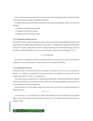 100 ı Notas para el curso de Física Universitaria 1
Esto es: la energía se conserva en todo proceso si se toma en cuenta el calor, entendiendo por proceso el mecanismo mediante
el cual un sistema cambia sus variables o propiedades termodinámicas.
En resumen podemos decir, que la formulación matemática de la primera ley de la termodinámica, ecuación (3.3), contiene tres
ideas afines:
• La existencia de una función de energía interna.
• El principio de conservación de la energía,
• La definición de calor como energía en tránsito
15.3.3 Equivalente mecánico del calor.15.3.3 Equivalente mecánico del calor.15.3.3 Equivalente mecánico del calor.15.3.3 Equivalente mecánico del calor.15.3.3 Equivalente mecánico del calor.
Joule y Rumford muestran, a través de sus experiencias, que Q es una forma no mecánica de energía, estableciendo la relación entre la
caloría,definidacomolacantidaddecalorrequeridoparaelevar1g.deaguaen1°Cdetemperaturaysuequivalenteentrabajomecánico
(energía) de 4.187 joules en unidades MKS, que produce un cambio de temperatura igual en el mismo volumen de agua. Entonces, al
factor de conversión de unas unidades a otras se le conoce como el equivalente mecánico del calor, representado por J. Así:
J = 4.187 joules/caloría
De esta manera, se estableció la relación entre el concepto de flujo de calor de acuerdo a los cambios en la temperatura
ocasionados en un cuerpo, (calorimetría) y el concepto de flujo de calor como energía, (termodinámica).
15.3.4 Significado de W, Q y U15.3.4 Significado de W, Q y U15.3.4 Significado de W, Q y U15.3.4 Significado de W, Q y U15.3.4 Significado de W, Q y U
Es importante analizar la naturaleza de los términos que aparecen en la ecuación (3.3). Por una parte ∆U corresponde, por
definición, a una cantidad que no depende del proceso usado para medirla. En este sentido tiene la misma jerarquía que otras
variables como la presión P, el volumen V y la temperatura θ.
En el nivel microscópico, la energía interna de un sistema incluye la energía cinética v potencial de las moléculas que constituyen
el sistema. En termodinámica no se tiene interés en la forma específica de la energía interna. Simplemente se usa la ecuación (3.3)
como una definición del cambio de la energía interna.
Decimos entonces, que U es una variable de estado, que se mide en base a un valor inicial U, escogido arbitrariamente y el
estado final Uf
. Esto es:
∆U = Uf
- Ui
Los otros términos Q y W sólo intervienen en un sistema cuando lo llevamos por un proceso determinado, en el cual pueden
realizar o recibir trabajo y absorber o ceder calor. Siendo así, los valores de Q y W dependen del proceso y por lo tanto no son
variables de estado.
Termodinámica
 