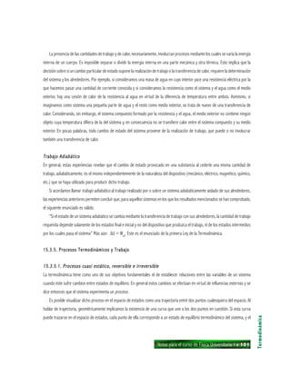 Notas para el curso de Física Universitaria 1 ı 101
La presencia de las cantidades de trabajo y de calor, necesariamente, involucran procesos mediante los cuales se varía la energía
interna de un cuerpo. Es imposible separar o dividir la energía interna en una parte mecánica y otra térmica. Esto implica que la
decisión sobre si un cambio particular de estado supone la realización de trabajo o la transferencia de calor, requiere la determinación
del sistema y los alrededores. Por ejemplo, si consideramos una masa de agua en cuyo interior yace una resistencia eléctrica por la
que hacemos pasar una cantidad de corriente conocida y si consideramos la resistencia como el sistema y el agua como el medio
exterior, hay una cesión de calor de la resistencia al agua en virtud de la diferencia de temperatura entre ambos. Asimismo, si
imaginamos como sistema una pequeña parte de agua y el resto como medio exterior, se trata de nuevo de una transferencia de
calor. Considerando, sin embargo, el sistema compuesto formado por la resistencia y el agua, el medio exterior no contiene ningún
objeto cuya temperatura difiera de la del sistema y, en consecuencia no se transfiere calor entre el sistema compuesto y su medio
exterior. En pocas palabras, todo cambio de estado del sistema proviene de la realización de trabajo, que puede o no involucrar
también una transferencia de calor.
Trabajo AdiabáticoTrabajo AdiabáticoTrabajo AdiabáticoTrabajo AdiabáticoTrabajo Adiabático
En general, estas experiencias revelan que el cambio de estado provocado en una substancia al cederle una misma cantidad de
trabajo, adiabáticamente, es el mismo independientemente de la naturaleza del dispositivo (mecánico, eléctrico, magnético, químico,
etc.) que se haya utilizado para producir dicho trabajo.
Si acordamos llamar trabajo adiabático al trabajo realizado por o sobre un sistema adiabáticamente aislado de sus alrededores,
las experiencias anteriores permiten concluir que, para aquellos sistemas en los que los resultados mencionados se han comprobado,
el siguiente enunciado es válido.
“Si el estado de un sistema adiabático se cambia mediante la transferencia de trabajo con sus alrededores, la cantidad de trabajo
requerida depende solamente de los estados final e inicial y no del dispositivo que produzca el trabajo, ni de los estados intermedios
por los cuales pasa el sistema” Más aún: ∆U = Wad
. Este es el enunciado de la primera Ley de la Termodinámica.
15.3.5. Procesos Termodinámicos y Trabajo15.3.5. Procesos Termodinámicos y Trabajo15.3.5. Procesos Termodinámicos y Trabajo15.3.5. Procesos Termodinámicos y Trabajo15.3.5. Procesos Termodinámicos y Trabajo
15.3.5.1. Procesos cuasi estático, reversible e irreversible15.3.5.1. Procesos cuasi estático, reversible e irreversible15.3.5.1. Procesos cuasi estático, reversible e irreversible15.3.5.1. Procesos cuasi estático, reversible e irreversible15.3.5.1. Procesos cuasi estático, reversible e irreversible
La termodinámica tiene como uno de sus objetivos fundamentales el de establecer relaciones entre las variables de un sistema
cuando éste sufre cambios entre estados de equilibrio. En general estos cambios se efectúan en virtud de influencias externas y se
dice entonces que el sistema experimenta un proceso.
Es posible visualizar dicho proceso en el espacio de estados como una trayectoria entré dos puntos cualesquiera del espacio. Al
hablar de trayectoria, geométricamente implicamos la existencia de una curva que une a los dos puntos en cuestión. Si esta curva
puede trazarse en el espacio de estados, cada punto de ella corresponde a un estado de equilibrio termodinámico del sistema, y el
Termodinámica
 