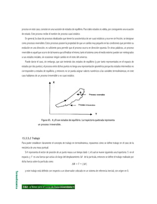 102 ı Notas para el curso de Física Universitaria 1
proceso en este caso, consiste en una sucesión de estados de equilibrio. Para tales estados es válida, por consiguiente una ecuación
de estado. Este proceso recibe el nombre de proceso cuasi estático.
En general, la clase de procesos idealizados que tienen la característica de ser cuasi estáticos y ocurren sin fricción, se designan
como procesos reversibles. Estos procesos poseen la propiedad de que un cambio muy pequeño en las condiciones que permiten su
evolución en una dirección, es suficiente para permitir que el proceso ocurra en dirección opuesta. En otras palabras, un proceso
reversible es aquel que ocurre de tal manera que al finalizar el mismo, tanto el sistema como el medio exterior pueden ser reintegrados
a sus estados iniciales, sin ocasionar ningún cambio en el resto del universo.
Puede darse el caso, sin embargo, que aún teniendo dos estados de equilibrio (y por tanto representados en el espacio de
estados por dos puntos), el proceso entre dichos puntos no tenga una representación geométrica porque los estados intermedios no
corresponden a estados de equilibrio, y entonces no se pueda asignar valores numéricos a las variables termodinámicas; en este
caso hablamos de un proceso irreversible o no cuasi estático.
Termodinámica
Figura 65. A y B son estados de equilibrio. La trayectoria quebrada representaFigura 65. A y B son estados de equilibrio. La trayectoria quebrada representaFigura 65. A y B son estados de equilibrio. La trayectoria quebrada representaFigura 65. A y B son estados de equilibrio. La trayectoria quebrada representaFigura 65. A y B son estados de equilibrio. La trayectoria quebrada representa
un proceso irreversible.un proceso irreversible.un proceso irreversible.un proceso irreversible.un proceso irreversible.
15.3.5.2 Trabajo15.3.5.2 Trabajo15.3.5.2 Trabajo15.3.5.2 Trabajo15.3.5.2 Trabajo
Para poder establecer claramente el concepto de trabajo en termodinámica, repasemos cómo se define trabajo en el caso de la
mecánica de una masa puntual.
Si rrrrr representa el vector de posición de un punto masa a un tiempo dado t, el cual se mueve siguiendo una trayectoria S en el
espacio, y F es una fuerza que actúa a lo largo del desplazamiento ∆rrrrr de la partícula, entonces se define el trabajo realizado por
dicha fuerza sobre la partícula como:
∆W = F • (∆rrrrr)
y este trabajo está definido con respecto a un observador colocado en un sistema de referencia inercial, con origen en 0.
 