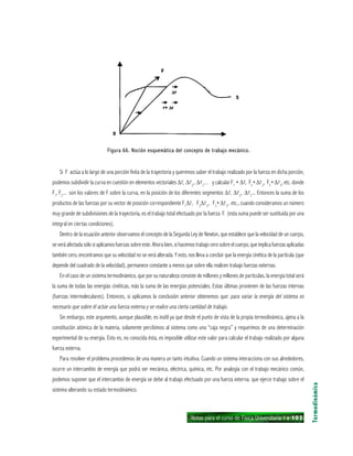 Notas para el curso de Física Universitaria 1 ı 103
Si F actúa a lo largo de una porción finita de la trayectoria y queremos saber el trabajo realizado por la fuerza en dicha porción,
podemos subdividir la curva en cuestión en elementos vectoriales ∆r, ∆r2
, ∆r3
... y calcular F1
• ∆r, F2
•∆r2
, F3
•∆r3
, etc. donde
F1
, F2
... son los valores de F sobre la curva, en la posición de los diferentes segmentos ∆r, ∆r2
, ∆r3
... Entonces la suma de los
productos de las fuerzas por su vector de posición correspondiente F1
∆r, F2
∆r2
, F3
•∆r3
, etc., cuando consideramos un número
muy grande de subdivisiones de la trayectoria, es el trabajo total efectuado por la fuerza F. (esta suma puede ser sustituida por una
integral en ciertas condiciones).
Dentro de la ecuación anterior observamos el concepto de la Segunda Ley de Newton, que establece que la velocidad de un cuerpo,
se verá afectada sólo si aplicamos fuerzas sobre este. Ahora bien, si hacemos trabajo cero sobre el cuerpo, que implica fuerzasaplicadas
también cero, encontramos que su velocidad no se verá alterada. Y esto, nos lleva a concluir que la energía cinética de la partícula (que
depende del cuadrado de la velocidad), permanece constante a menos que sobre ella realicen trabajo fuerzas externas.
En el caso de un sistema termodinámico, que por su naturaleza consiste de millones y millones de partículas, la energía total será
la suma de todas las energías cinéticas, más la suma de las energías potenciales. Estas últimas provienen de las fuerzas internas
(fuerzas intermoleculares). Entonces, si aplicamos la conclusión anterior obtenemos que: para variar la energía del sistema es
necesario que sobre él actúe una fuerza externa y se realice una cierta cantidad de trabajo.
Sin embargo, este argumento, aunque plausible, es inútil ya que desde el punto de vista de la propia termodinámica, ajena a la
constitución atómica de la materia, solamente percibimos al sistema como una “caja negra” y requerimos de una determinación
experimental de su energía. Esto es, no conocida ésta, es imposible utilizar este valor para calcular el trabajo realizado por alguna
fuerza externa.
Para resolver el problema procedemos de una manera un tanto intuitiva. Cuando un sistema interacciona con sus alrededores,
ocurre un intercambio de energía que podrá ser mecánica, eléctrica, química, etc. Por analogía con el trabajo mecánico común,
podemos suponer que el intercambio de energía se debe al trabajo efectuado por una fuerza externa. que ejerce trabajo sobre el
sistema alterando su estado termodinámico.
Termodinámica
Figura 66. Noción esquemática del concepto de trabajo mecánico.Figura 66. Noción esquemática del concepto de trabajo mecánico.Figura 66. Noción esquemática del concepto de trabajo mecánico.Figura 66. Noción esquemática del concepto de trabajo mecánico.Figura 66. Noción esquemática del concepto de trabajo mecánico.
 