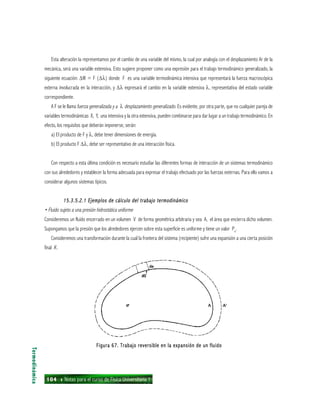 104 ı Notas para el curso de Física Universitaria 1
Esta alteración la representamos por el cambio de una variable del mismo, la cual por analogía con el desplazamiento Ar de la
mecánica, será una variable extensiva. Esto sugiere proponer como una expresión para el trabajo termodinámico generalizado, la
siguiente ecuación: ∆W = F (∆λ) donde F es una variable termodinámica intensiva que representará la fuerza macroscópica
externa involucrada en la interacción, y ∆λ expresará el cambio en la variable extensiva λ, representativa del estado variable
correspondiente.
A F se le llama fuerza generalizada y a λ desplazamiento generalizado. Es evidente, por otra parte, que no cualquier pareja de
variables termodinámicas X, Y, una intensiva y la otra extensiva, pueden combinarse para dar lugar a un trabajo termodinámico. En
efecto, los requisitos que deberán imponerse, serán:
a) El producto de F y λ, debe tener dimensiones de energía.
b) El producto F ∆λ, debe ser representativo de una interacción física.
Con respecto a esta última condición es necesario estudiar las diferentes formas de interacción de un sistemas termodinámico
con sus alrededores y establecer la forma adecuada para expresar el trabajo efectuado por las fuerzas externas. Para ello vamos a
considerar algunos sistemas típicos.
15.3.5.2.1 Ejemplos de cálculo del trabajo termodinámico15.3.5.2.1 Ejemplos de cálculo del trabajo termodinámico15.3.5.2.1 Ejemplos de cálculo del trabajo termodinámico15.3.5.2.1 Ejemplos de cálculo del trabajo termodinámico15.3.5.2.1 Ejemplos de cálculo del trabajo termodinámico
• Fluido sujeto a una presión hidrostática uniforme
Consideremos un fluido encerrado en un volumen V de forma geométrica arbitraria y sea A, el área que encierra dicho volumen.
Supongamos que la presión que los alrededores ejercen sobre esta superficie es uniforme y tiene un valor Pe
.
Consideremos una transformación durante la cual la frontera del sistema (recipiente) sufre una expansión a una cierta posición
final A’.
Termodinámica
Figura 67. Trabajo reversible en la expansión de un fluidoFigura 67. Trabajo reversible en la expansión de un fluidoFigura 67. Trabajo reversible en la expansión de un fluidoFigura 67. Trabajo reversible en la expansión de un fluidoFigura 67. Trabajo reversible en la expansión de un fluido
 