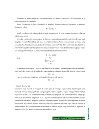 Notas para el curso de Física Universitaria 1 ı 105
Si observamos un pequeño elemento de la superficie del recipiente ds veremos que se desplazará una cierta distancia dn en
la dirección perpendicular a la superficie.
Ahora si P es la presión que ejerce el sistema sobre sus alrededores, el trabajo realizado por el sistema sobre sus alrededores
al pasar de A a A’ es:
W = ∫ (P dA) dn
donde la integral nos permite realizar el cálculo del trabajo de cada elemento ds de tal forma que obtengamos el trabajo total
realizado por el sistema.
Para evaluar esta integral, es necesario suponer que el proceso es cuasi estático, para que todo estado intermedio sea un estado
de equilibrio y la presión P esté definida, esto es, sea una variable termodinámica. Por otra parte, es necesario suponer que no hay
fuerzas disipativas (fricción) y poder así igualar los valores de ambas presiones (P = Pe) . De no cumplirse esta última hipótesis, las
presiones internas y externas tendrían que ser desiguales para sobreponerse a la fricción. En estas condiciones, para un proceso
cuasi estático y sin fricción esto es, un proceso reversible, (se lleva a cabo lentamente) tenemos:
W = P ∫ dA(dn)
donde: = Pdv
∫dA = Ay Adn zxx
= Pdvzxx
Las expresiones correspondientes a un proceso reversible en el caso de un alambre sujeto a tensión y el de una membrana sujeta a
tensión superficial, se pueden escribir de inmediato. Si ι es la tensión a la que está sujeto el alambre y dL la elongación, entonces tenemos:
dW = ιdL
y para una membrana, si ι es la tensión superficial y dA el incremento en la superficie:
dW = ιdA
• Expansión libre de un gas
Consideremos un gas encerrado en un recipiente de paredes rígidas, de manera que ocupe un volumen V V del recipiente y esté
separado de V por una membrana perforable. Supongamos que la membrana se perfora y el gas se deja expandir libremente hasta
ocupar todo el volumen V + V’ . Evidentemente, en este proceso el trabajo de expansión no es posible escribirlo como - P∆V, el signo
menos resulta de la conversión de signos (ver 15.3.5.2.2), pues el proceso de expansión no es un proceso cuasi estático, o sea que
el sistema no atraviesa estados de equilibrio y los estados intermedios no pueden, en consecuencia, definirse por medio de variables
termodinámicas. Ahora bien, que el proceso es isocórico (trabajo cero), es inmediato, pues si bien hay un cambio en el volumen del
sistema, también es claro que el desplazamiento de las fronteras del sistema es nulo, y el trabajo total realizado por el gas sobre los
alrededores es cero. Este proceso se conoce como expansión libre de un gas.
Termodinámica
 