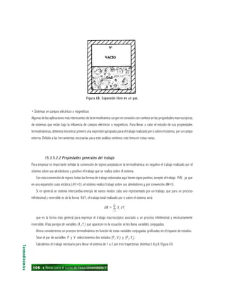 106 ı Notas para el curso de Física Universitaria 1
Figura 68. Expansión libre en un gas.Figura 68. Expansión libre en un gas.Figura 68. Expansión libre en un gas.Figura 68. Expansión libre en un gas.Figura 68. Expansión libre en un gas.
• Sistemas en campos eléctricos o magnéticos
Algunas de las aplicaciones más interesantes de la termodinámica surgen en conexión con cambios en las propiedades macroscópicas
de sistemas que están bajo la influencia de campos eléctricos o magnéticos. Para llevar a cabo el estudio de sus propiedades
termodinámicas, debemos encontrar primero una expresión apropiada para el trabajo realizado por o sobre el sistema, por un campo
externo. Debido a las herramientas necesarias para este análisis omitimos este tema en estas notas.
15.3.5.2.2 Propiedades generales del trabajo15.3.5.2.2 Propiedades generales del trabajo15.3.5.2.2 Propiedades generales del trabajo15.3.5.2.2 Propiedades generales del trabajo15.3.5.2.2 Propiedades generales del trabajo
Para empezar es importante señalar la convención de signos aceptada en la termodinámica: es negativo el trabajo realizado por el
sistema sobre sus alrededores y positivo el trabajo que se realiza sobre el sistema.
Con esta convención de signos, todas las formas de trabajo esbozadas aquí tienen signo positivo, excepto el trabajo PdV, ya que
en una expansión cuasi estática (dV>0), el sistema realiza trabajo sobre sus alrededores y, por convención dW<0.
Si en general un sistema intercambia energía de varios modos cada uno representado por un trabajo, que para un proceso
infinitesimal y reversible es de la forma XdY, el trabajo total realizado por o sobre el sistema será:
dW = ∑ Xi
dYi
i = l
que es la forma más general para expresar el trabajo macroscópico asociado a un proceso infinitesimal y necesariamente
reversible. A las parejas de variables (Xi
,Yi
) que aparecen en la ecuación se les llama variables conjugadas.
Ahora consideremos un proceso termodinámico en función de estas variables conjugadas graficadas en el espacio de estados.
Sean el par de variables P y V seleccionemos dos estados (P1
, V1
) y (P2
, V2
).
Calculemos el trabajo necesario para llevar el sistema de 1 a 2 por tres trayectorias distintas I, II y II. Figura 69.
Termodinámica
n
 