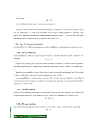 108 ı Notas para el curso de Física Universitaria 1
Tendremos que:
∆W = X ∆Y
representa el trabajo efectuado sobre el sistema por una fuerza externa X.
El trabajo total realizado sobre el sistema está dado simplemente por el área bajo la curva en cuestión. Si el proceso es cíclico es
decir, si el sistema regresa a su estado inicial, puede hacerlo por una trayectoria diferente, digamos Il. En este caso el trabajo
realizado por los alrededores sobre el sistema es simplemente el área limitada por las curvas I y Il. Si el ciclo se recorre en el sentido
de las manecillas del reloj, el signo es positivo y es negativo en caso contrario (fig. 70).
15.3.5.3 Tipos de Procesos Termodinámicos15.3.5.3 Tipos de Procesos Termodinámicos15.3.5.3 Tipos de Procesos Termodinámicos15.3.5.3 Tipos de Procesos Termodinámicos15.3.5.3 Tipos de Procesos Termodinámicos
ParaaplicarlaPrimeraLeydelaTermodinámicaasistemasespecíficosesútildefinirprimeroalgunosprocesostermodinámicoscomunes.
15.3.5.3.1 Proceso Adiabático15.3.5.3.1 Proceso Adiabático15.3.5.3.1 Proceso Adiabático15.3.5.3.1 Proceso Adiabático15.3.5.3.1 Proceso Adiabático
Un proceso adiabático se define como un proceso en el cual el sistema no absorbe ni cede calor, es decir Q = 0 entonces, de la
primera ley:
∆W = X ∆Y
Este proceso se puede lograr ya sea aislando térmicamente el sistema de sus alrededores o realizando el proceso rápidamente.
Como el flujo de calor es algo lento, cualquier proceso puede hacerse prácticamente adiabático si se efectúa con suficiente rapidez.
Realizando un proceso adiabático en un gas, podemos observar que si se expande, W es positivo y por lo tanto ∆U es negativo
y el gas se enfría. De manera recíproca, si se comprime adiabáticamente, el gas se calienta.
Los procesos adiabáticos son muy importantes en la ingeniería. Algunos ejemplos de procesos adiabáticos comunes incluyen la
expansión de gases calientes en máquinas de combustión interna, la licuefacción de los gases en sistemas de enfriamiento y la fase
de compresión en un motor diesel.
15.3.5.3.2 Proceso Isobárico15.3.5.3.2 Proceso Isobárico15.3.5.3.2 Proceso Isobárico15.3.5.3.2 Proceso Isobárico15.3.5.3.2 Proceso Isobárico
El proceso isobárico es aquel que ocurre a presión constante. Cuando ocurre un proceso de este tipo, tanto el calor transferido como
el trabajo realizado no son cero. El trabajo simplemente se define como la presión multiplicada por el cambio de volumen.
W = P(Vf
- Vi
)
15.3.5.3.3 Proceso Isométrico15.3.5.3.3 Proceso Isométrico15.3.5.3.3 Proceso Isométrico15.3.5.3.3 Proceso Isométrico15.3.5.3.3 Proceso Isométrico
Un proceso isométrico se lleva a cabo a volumen constante. En dicho proceso el trabajo es cero. Entonces, de la primera ley:
∆U = Q
Termodinámica
 