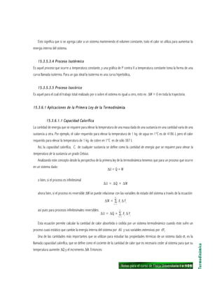 Notas para el curso de Física Universitaria 1 ı 109
Esto significa que si se agrega calor a un sistema manteniendo el volumen constante, todo el calor se utiliza para aumentar la
energía interna del sistema.
15.3.5.3.4 Proceso Isotérmico15.3.5.3.4 Proceso Isotérmico15.3.5.3.4 Proceso Isotérmico15.3.5.3.4 Proceso Isotérmico15.3.5.3.4 Proceso Isotérmico
Es aquel proceso que ocurre a temperatura constante, y una gráfica de P contra V a temperatura constante toma la forma de una
curva llamada isoterma. Para un gas ideal la isoterma es una curva hiperbólica,
15.3.5.3.5 Proceso Isocórico15.3.5.3.5 Proceso Isocórico15.3.5.3.5 Proceso Isocórico15.3.5.3.5 Proceso Isocórico15.3.5.3.5 Proceso Isocórico
Es aquel para el cual el trabajo total realizado por o sobre el sistema es igual a cero, esto es ∆W = 0 en toda la trayectoria.
15.3.6.1 Aplicaciones de la Primera Ley de la Termodinámic15.3.6.1 Aplicaciones de la Primera Ley de la Termodinámic15.3.6.1 Aplicaciones de la Primera Ley de la Termodinámic15.3.6.1 Aplicaciones de la Primera Ley de la Termodinámic15.3.6.1 Aplicaciones de la Primera Ley de la Termodinámicaaaaa
15.3.6.1.1 Capacidad Calorífica15.3.6.1.1 Capacidad Calorífica15.3.6.1.1 Capacidad Calorífica15.3.6.1.1 Capacidad Calorífica15.3.6.1.1 Capacidad Calorífica
La cantidad de energía que se requiere para elevar la temperatura de una masa dada de una sustancia en una cantidad varía de una
sustancia a otra. Por ejemplo, el calor requerido para elevar la temperatura de 1 kg. de agua en 1°C es de 4186 J, pero el calor
requerido para elevar la temperatura de 1 kg. de cobre en 1°C es de sólo 387 J.
Así, la capacidad calorífica, C, de cualquier sustancia se define como la cantidad de energía que se requiere para elevar la
temperatura de la sustancia un grado Celsius.
Analizando este concepto desde la perspectiva de la primera ley de la termodinámica tenemos que para un proceso que ocurre
en un sistema dado:
∆U = Q + W
o bien, si el proceso es infinitesimal
∆U = ∆Q + ∆W
ahora bien, si el proceso es reversible ∆W se puede relacionar con las variables de estado del sistema a través de la ecuación:
∆W = ∑ Xi
∆Yi
así pues para procesos infinitesimales reversibles:
∆U = ∆Q + ∑ Xi
∆Yi
Esta ecuación permite calcular la cantidad de calor absorbida o cedida por un sistema termodinámico cuando éste sufre un
proceso cuasi estático que cambie la energía interna del sistema por dU y sus variables extensivas por dYi
.
Una de las cantidades más importantes que se utilizan para estudiar las propiedades térmicas de un sistema dado σ, es la
llamada capacidad calorífica, que se define como el cociente de la cantidad de calor que es necesario ceder al sistema para que su
temperatura aumente ∆Q y el incremento ∆θ. Entonces:
Termodinámica
n
i = l
n
i = l
 