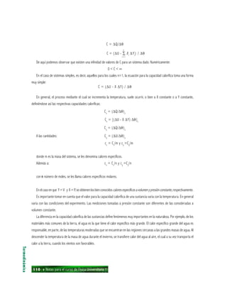 110 ı Notas para el curso de Física Universitaria 1
C = ∆Q/∆θ
C = (∆U - ∑ Xi
∆Yi
) / ∆θ
De aquí podemos observar que existen una infinidad de valores de C para un sistema dado. Numéricamente:
0 < C < ∞
En el caso de sistemas simples, es decir, aquellos para los cuales n=1, la ecuación para la capacidad calorífica toma una forma
muy simple:
C = (∆U - X ∆Y) / ∆θ
En general, el proceso mediante el cual se incrementa la temperatura, suele ocurrir, o bien a X constante o a Y constante,
definiéndose así las respectivas capacidades caloríficas:
Cx
= (∆Q/∆θ)x
Cx
= [(∆U - X ∆Y) ∆θ]x
Cy
= (∆Q/∆θ)y
A las cantidades: Cy
= (∆U/∆θ)y
cx
= Cx
/m y cy
=Cy
/m
donde m es la masa del sistema, se les denomina calores específicos.
Además a: cx
= Cx
/n y cy
=Cy
/n
con nnnnn número de moles, se les llama calores específicos molares.
Enelcasoenque Y=V y X=P,seobtienenlosbienconocidoscaloresespecíficosavolumenypresiónconstante,respectivamente.
Es importante tomar en cuenta que el valor para la capacidad calorífica de una sustancia varía con la temperatura. En general
varía con las condiciones del experimento. Las mediciones tomadas a presión constante son diferentes de las consideradas a
volumen constante.
La diferencia en la capacidad calorífica de las sustancias define fenómenos muy importantes en la naturaleza. Por ejemplo, de los
materiales más comunes de la tierra, el agua es la que tiene el calor específico más grande. El calor específico grande del agua es
responsable, en parte, de las temperaturas moderadas que se encuentran en las regiones cercanas a las grandes masas de agua. Al
descender la temperatura de la masa de agua durante el invierno, se transfiere calor del agua al aire, el cual a su vez transporta el
calor a la tierra, cuando los vientos son favorables.
Termodinámica
n
i = l
 