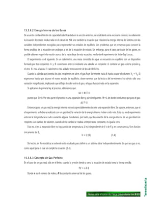 Notas para el curso de Física Universitaria 1 ı 111
15.3.6.2 Energía Interna de los Gases15.3.6.2 Energía Interna de los Gases15.3.6.2 Energía Interna de los Gases15.3.6.2 Energía Interna de los Gases15.3.6.2 Energía Interna de los Gases
De acuerdo con la definición de capacidad calorífica dada en la sección anterior, para calcularla sería necesario conocer, no solamente
la ecuación de estado involucrada en el cálculo de ∆W, sino también la ecuación que relacione la energía interna del sistema con las
variables independientes escogidas para representar sus estados de equilibrio. Los problemas que se presentan para conocer la
forma analítica de la ecuación son análogos a los de la ecuación de estado. Sin embargo, para el caso particular de los gases, es
posible obtener mayor información acerca de la naturaleza de esta ecuación, mediante el experimento de Joule-Gay Lussac.
El experimento es el siguiente: En un calorímetro, una masa conocida de agua se encuentra en equilibrio con un dispositivo
formado por dos recipientes A y B conectados entre sí mediante una válvula; un recipiente A contiene un gas a cierta presión y,
el otro B está al vacío. El calorímetro está aislado térmicamente de los alrededores.
Cuando la válvula que conecta los dos recipientes se abre, el gas fluye libremente hacia B hasta ocupar el volumen: VA
+ VB
. Si
esperamos hasta que alcance el nuevo estado de equilibrio, observaremos que la lectura del termómetro ha sufrido sólo una
variación insignificante, implicando que el flujo de calor entre el gas y el agua fue casi nulo en la expansión.
Si aplicamos la primera ley al proceso, obtenemos que:
∆U = W = 0
puesto que Q=0. Por otra parte el proceso es una expansión libre y, por consiguiente. W=0, de donde concluimos que para el gas:
∆U = 0
Entonces para un gas real, la energía interna no varía apreciablemente durante una expansión libre. Se supone, entonces, que si
el experimento se hubiera realizado con un gas ideal, la variación de la energía interna hubiera sido nula. Esto es, en el experimento
anterior la temperatura no sufre variación alguna. Concluimos, por tanto, que la variación de la energía interna de un gas ideal con
respecto a un cambio de volumen, cuando dicho cambio se realiza a temperatura constante, es igual a cero.
Esto es, si en la expansión libre no hay cambio de temperatura, U es independiente de V v de P, y, en consecuencia, U es función
únicamente de θ,
U = U (θ) (3.4)
De hecho, en Termostática se extiende este resultado para definir a un sistema ideal independientemente de que sea gas o no,
como aquel para el cual se cumple la ecuación (3.4).
15.3.6.3 Concepto de Gas Perfecto15.3.6.3 Concepto de Gas Perfecto15.3.6.3 Concepto de Gas Perfecto15.3.6.3 Concepto de Gas Perfecto15.3.6.3 Concepto de Gas Perfecto
En el caso de un gas real, sólo en el límite, cuando la presión tiende a cero, la ecuación de estado toma la forma sencilla:
PV = n R θ
Donde nnnnn es el número de moles y RRRRR la constante universal de los gases.
Termodinámica
~
~
 