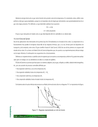 112 ı Notas para el curso de Física Universitaria 1
Además la energía interna de un gas real es función de la presión como de la temperatura. Es conveniente, ahora, definir como
perfecto a todo gas cuyas propiedades, aunque no correspondan a las de ningún gas real existente, sean aproximadamente las de un
gas real a bajas presiones. Por definición, un gas ideal debe satisfacer las ecuaciones:
PV = n R θ
U= U (θ) únicamente
El que un gas real pueda ser tratado como un gas ideal depende del error admisible en un cálculo dado.
15.3.6.4 Ciclo de Carnot15.3.6.4 Ciclo de Carnot15.3.6.4 Ciclo de Carnot15.3.6.4 Ciclo de Carnot15.3.6.4 Ciclo de Carnot
Una de las aplicaciones más interesantes de la primera ley de la Termodinámica es el estudio de los ciclos. La comprensión de su
funcionamiento hizo posible el vertiginoso desarrollo de las máquinas térmicas, que, a su vez, forman parte de dispositivos de
transporte y de la industria, entre otros. El gran científico francés N. Sadi Carnot (1826) fue uno de los primeros en ocuparse del
estudio de los ciclos. En su honor se le llamó Ciclo de Carnot al dispositivo que, de acuerdo a sus experimentaciones efectúa trabajo
con la mayor eficiencia. A continuación nos ocuparemos de su funcionamiento.
Definimosunrecipientetérmicoocaloríficocomoelrecipientequeseencuentraaunatemperaturauniforme θ ypuedeintercambiar
calor (pero no trabajo) con sus alrededores sin alterar su estado de equilibrio.
ElCiclodeCarnotesunprocesoquehacepasaraunsistemacualquiera,seaungas,unlíquido,unsólido,radiaciónelectromagnética,
etc., por una sucesión de procesos reversibles definidos por:
• Una expansión isotérmica a una cierta temperatura θ2
• Una expansión adiabática hasta otra temperatura θ1
< θ2
• Una compresión isotérmica a la temperatura θ1
• Una compresión adiabática hasta el estado inicial a la temperatura θ2
Si el sistema sobre el cual se efectúa este proceso es un fluido, la forma de este ciclo en un diagrama P-V se representa enla figura:
Termodinámica
Figura 71. Diagrama representando un ciclo de Carnot.Figura 71. Diagrama representando un ciclo de Carnot.Figura 71. Diagrama representando un ciclo de Carnot.Figura 71. Diagrama representando un ciclo de Carnot.Figura 71. Diagrama representando un ciclo de Carnot.
 
