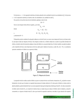 Notas para el curso de Física Universitaria 1 ı 113
En el proceso a — b de expansión isotérmica, el sistema absorbe cierta cantidad de calor de sus alrededores Q2
. En el proceso
c — d de compresión isotérmica, el sistema cede a los alrededores una cantidad de calor Q1
.
De acuerdo con la primera ley de la termodinámica aplicada a todo el ciclo
∆U = 0
Esto es, las energías inicial y final son iguales, y, por tanto,
Qtot
= -W
Donde
Qtott
= |Q2
| - |Q1
|
y W = Wab
+ Wbc
+Wcd
+Wda
y obviamente W > 0
El dispositivo práctico mediante el cual puede realizarse un ciclo de Carnot, se conoce como máquina de Carnot y es la base sobre
la cual operan todas las máquinas térmicas. Esta máquina consiste de un cilindro dotado de un pistón: las paredes laterales del
cilindro y el pistón están térmicamente aisladas, la base del cilindro es una pared diatérmica. Se tienen también una plancha aislante
y dos recipientes térmicos a las temperaturas entre las cuales quiere realizarse el proceso, a saber (θ1
y θ2
< θ1
). La substancia
operante contenida en el cilindro es en general un fluido.
Termodinámica
Figura 72. Máquina de Carnot.Figura 72. Máquina de Carnot.Figura 72. Máquina de Carnot.Figura 72. Máquina de Carnot.Figura 72. Máquina de Carnot.
La expansión inicial se realiza cuando el cilindro se pone en contacto térmico con la fuente a temperatura θ2
y el pistón se mueve
lentamente, de modo que el volumen se expanda hasta alcanzar el estado arbitrario b. En este punto el cilindro se coloca sobre la
planchaaislanteypuede,lentamentehacerunanuevaexpansiónhastaquelatemperaturadisminuyaelvalorθ1
.Secolocanuevamente
el cilindro sobre la fuente θ1
y se comprime el sistema hasta un estado tal que al colocar el cilindro sobre el aislante y comprimir
nuevamente, se regrese al estado inicial. Es claro que durante la expansión isotérmica reversible, el gas absorbe del recipiente
 