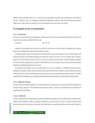 114 ı Notas para el curso de Física Universitaria 1
caliente una cierta cantidad de calor Q2
> 0, en tanto que la correspondiente compresión, cede al recipiente frío una cantidad de
calor Q1
< 0. Cuando el ciclo se ha completado, el trabajo neto realizado por el sistema es igual al calor recibido por el recipiente
caliente menos el calor cedido a la fuente fría; esto es una manifestación de la conservación de la energía
15.4 Segunda ley de la termodinámica
15.4.1 Introducción15.4.1 Introducción15.4.1 Introducción15.4.1 Introducción15.4.1 Introducción
De acuerdo con la primera ley de la Termodinámica, todo proceso que ocurre en un sistema dado debe satisfacer el principio de
conservación de la energía, incluyendo el flujo de calor.
La ecuación: ∆U = Q + W
establece, en otras palabras, que todo proceso cuyo único fin sea el de crear o destruir energía, es imposible, esto es, niega la
existencia de una máquina de movimiento perpetuo de primera clase.
Sin embargo, la primera ley no nos dice nada acerca de la dirección en que un proceso puede ocurrir en un sistema. Así dentro del
contexto de dicha ley no existe limitación alguna para transformar energía de una forma a otra. Por ejemplo, calor en trabajo o
viceversa. La transformación de trabajo en calor es un proceso que puede ocurrir prácticamente sin limitación alguna: por ejemplo
por fricción entre dos superficies, por el paso de corriente eléctrica, etc. Pero la experiencia nos dice que la primera alternativa
solamente es realizable bajo limitaciones muy severas.
Esta restricción en la dirección, en que un proceso puede o no ocurrir en la naturaleza, se manifiesta en todos los procesos
espontáneos o naturales. En efecto, siempre observamos que un gas comprimido tiende a expandirse, que el calor fluye de los cuerpos
calientes a los fríos, etc., pero nunca observamos que estos procesos ocurran en forma espontánea en dirección opuesta. A través de la
segunda ley de la Termodinámica, que constituye la generalización de estas observaciones, podremos entender estos fenómenos.
15.4.2. Máquinas Térmicas15.4.2. Máquinas Térmicas15.4.2. Máquinas Térmicas15.4.2. Máquinas Térmicas15.4.2. Máquinas Térmicas
Tal como constatamos al final de capítulo tres, una de las aplicaciones más importantes de la primera ley de la Termodinámica es el
ciclo de Camot que subyace en el funcionamiento de las máquinas térmicas, y de hecho, en la formulación más “ingenieril” de la
segunda ley de la Termodinámica.
15.4.2.1 Definición15.4.2.1 Definición15.4.2.1 Definición15.4.2.1 Definición15.4.2.1 Definición
Un motor o máquina térmico (a) cuyo objetivo es proporcionar continuamente trabajo al exterior, transformando en trabajo el máximo
posible del calor absorbido, consiste en un dispositivo mediante el cual se hace recorrer un ciclo a un sistema, en sentido tal que
absorbe calor mientras la temperatura es alta, cede una cantidad menor a una temperatura inferior y realiza sobre el exterior un
Termodinámica
 