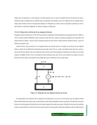 Notas para el curso de Física Universitaria 1 ı 115
trabajo neto. Si imaginamos un ciclo realizado en sentido opuesto al de un motor, el resultado final será la absorción de calor a
temperatura baja, la expulsión de una cantidad mayor a temperatura más elevada, y por fin, la realización de una cantidad neta de
trabajo sobre el sistema. Este es el concepto más simple de un refrigerador y, en efecto, este es un dispositivo que efectúa un ciclo en
este sentido y se denomina refrigerador. El sistema constituye un refrigerante.
15.4.2.2 Desarrollo y eficiencia de las máquinas térmicas15.4.2.2 Desarrollo y eficiencia de las máquinas térmicas15.4.2.2 Desarrollo y eficiencia de las máquinas térmicas15.4.2.2 Desarrollo y eficiencia de las máquinas térmicas15.4.2.2 Desarrollo y eficiencia de las máquinas térmicas
El ingeniero francés N. Sadi Carnot (1796-1832) fue el primero en plantearse el funcionamiento de las máquinas térmicas. Publicó en
1824 su famosa memoria Reflexiones sobre la potencia motriz del calor y sobre las máquinas apropiadas para desarrollar esta
potencia donde se dedicó a razonar sobre la pregunta general de cómo producir trabajo mecánico (potencia motriz), a partir de
fuentes que producen calor.
Carnot encontró, como ya hicimos ver en el capítulo anterior, que el punto clave en su estudio era reconocer que una máquina
térmica, requiere de una diferencia de temperaturas para poder operar. Esto es, cuando una máquina opera entre dos cuerpos y
extrae calor del más caliente, cede una cantidad de calor al cuerpo más frío hasta igualar las temperaturas de ambos, esto es hasta
restaurar el equilibrio térmico. Este es el principio de Carnot discutido antes, pero Carnot nunca demostró la conjetura de que la
eficiencia de dicha máquina, sólo depende de la temperatura de los recipientes entre los cuales opera.
Termodinámica
Figura 73. Diagrama de una máquina térmica de Carnot.Figura 73. Diagrama de una máquina térmica de Carnot.Figura 73. Diagrama de una máquina térmica de Carnot.Figura 73. Diagrama de una máquina térmica de Carnot.Figura 73. Diagrama de una máquina térmica de Carnot.
De la dependencia de la eficiencia de las máquinas en la temperatura, se le ocurre a Carnot pensar que una máquina térmica
eficiente debe diseñarse de manera que no existan flujos de calor desaprovechables durante su operación. Para ello, idea un proceso
cíclica en el cual sólo aparecen la fuente térmica de la cual la máquina extrae calor para operar v la fuente fría a la cual se le suministra
el calor no aprovechable (ver ciclo de Carnot en la sección anterior). Esta operación minimiza las pérdidas de calor por diferencias de
 