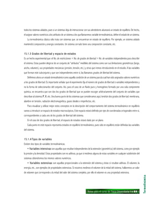 Notas para el curso de Física Universitaria 1 ı 89
Termodinámica
todos los sistemas aislados, pues si un sistemas deja de interaccionar con sus alrededores alcanzará un estado de equilibrio. De hecho,
el asignar valores numéricos a los atributos de un sistema a los que llamaremos variable termodinámicas, define elestado de un sistema.
La termodinámica clásica sólo trata con sistemas que .se encuentran en estado de equilibrio. Por ejemplo, un sistema aislado
mantendrá composición y energía constantes. Un sistema cerrado tiene una composición constante, etc.
15.1.3 Grados de libertad y espacio de estados15.1.3 Grados de libertad y espacio de estados15.1.3 Grados de libertad y espacio de estados15.1.3 Grados de libertad y espacio de estados15.1.3 Grados de libertad y espacio de estados
Es un hecho experimental que: el No. de restricciones = No. de grados de libertad = No. de variables independientes para describir
el sistema. Estas pueden elegirse de un conjunto de “atributos” medibles del sistema como son sus limitaciones geométricas (largo,
ancho, volumen), sus propiedades mecánicas (presión, tensión, etc.) y otras que iremos introduciendo en el estudio. A las variables
que forman este subconjunto y que son independientes entre sí, las llamamos grados de libertad del sistema.
Definimosahoraunestadotermodinámicocomoaquellacondicióndeunsistemaparalacualhansidoasignadosvaloresnuméricos
a los grados de libertad. Es importante señalar que el experimento fija el número de grados de libertad o variables independientes y
no la forma de seleccionarlos del conjunto. Así, para el caso de un fluido puro y homogéneo formado por una sola componente
química, se encuentra que son dos los grados de libertad que se pueden escoger arbitrariamente del conjunto de variables que
describan al sistema: PPPPP, VVVVV, etc. Una buena parte de los sistemas que consideramos aquí, tendrán dos grados de libertad: membrana,
alambre en tensión, radiación electromagnética, gases ideales e imperfectos, etc.
Para visualizar y utilizar mejor estos conceptos en la descripción del comportamiento del sistema termodinámico en equilibrio
vamos a introducir un espacio de estados macroscópicos. Este espacio estará definido por ejes de coordenadas ortogonales entre sí,
correspondientes a cada uno de los grados de libertad del sistema.
En el caso de dos grados de libertad, el espacio de estados estará dado por un plano.
Cada punto en este espacio representa estados en equilibrio termodinámico, pues sólo en equilibrio están definidas las variables
del sistema.
15.1.415.1.415.1.415.1.415.1.4 Tipos de variablesTipos de variablesTipos de variablesTipos de variablesTipos de variables
Existen dos tipos de variables termodinámicas.
• Variables intensivas• Variables intensivas• Variables intensivas• Variables intensivas• Variables intensivas son aquellas que resultan independientes de la extensión (geométrica) del sistema, como por ejemplo
la presión y la densidad. Estas propiedades son no aditivas, ya que si medimos alguna de estas variables en cualquier subdivisión del
sistemas obtendremos los mismos valores numéricos.
• Variables extensivas• Variables extensivas• Variables extensivas• Variables extensivas• Variables extensivas son aquellas proporcionales a la extensión del sistema y éstas sí resultan aditivas. El volumen, la
energía, etc., son ejemplos de propiedades extensivas. Si nosotros medimos el volumen de la mitad del sistema, hallaremos un valor
de volumen que corresponde a la mitad del valor del sistema completo, por ello el volumen es una propiedad extensiva.
 