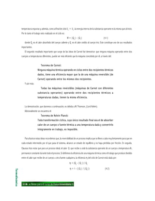 116 ı Notas para el curso de Física Universitaria 1
temperatura espurias y, además, como al final de ciclo Uf
= Ui
, la energía interna de la substancia operante es la misma que al inicio.
Por lo tanto el trabajo neto realizado en el ciclo es:
W = |Q2
| - |Q1
| (4.1)
donde Q2
es el calor absorbido del cuerpo caliente y Q1
es el calor cedido al cuerpo trío. Este constituye uno de sus resultados
importantes.
El segundo resultado importante que surge de las ideas de Carnot fué demostrar que ninguna máquina operando entre dos
cuerpos a temperaturas diferentes, puede ser más eficiente que la máquina concebida por él, a través del:
Teorema de Carnot:Teorema de Carnot:Teorema de Carnot:Teorema de Carnot:Teorema de Carnot:
Ninguna máquina térmica operando en ciclos entre dos recipientes térmicosNinguna máquina térmica operando en ciclos entre dos recipientes térmicosNinguna máquina térmica operando en ciclos entre dos recipientes térmicosNinguna máquina térmica operando en ciclos entre dos recipientes térmicosNinguna máquina térmica operando en ciclos entre dos recipientes térmicos
dados, tiene una eficiencia mayor que la de una máquina reversible (dedados, tiene una eficiencia mayor que la de una máquina reversible (dedados, tiene una eficiencia mayor que la de una máquina reversible (dedados, tiene una eficiencia mayor que la de una máquina reversible (dedados, tiene una eficiencia mayor que la de una máquina reversible (de
Carnot) operando entre los mismos dos recipientes.Carnot) operando entre los mismos dos recipientes.Carnot) operando entre los mismos dos recipientes.Carnot) operando entre los mismos dos recipientes.Carnot) operando entre los mismos dos recipientes.
Y aún más:
Todas las máquinas reversibles (máquinas de Carnot con diferentesTodas las máquinas reversibles (máquinas de Carnot con diferentesTodas las máquinas reversibles (máquinas de Carnot con diferentesTodas las máquinas reversibles (máquinas de Carnot con diferentesTodas las máquinas reversibles (máquinas de Carnot con diferentes
substancia operantes) operando entre dos recipientes térmicos asubstancia operantes) operando entre dos recipientes térmicos asubstancia operantes) operando entre dos recipientes térmicos asubstancia operantes) operando entre dos recipientes térmicos asubstancia operantes) operando entre dos recipientes térmicos a
temperaturas dadas, tienen la misma eficiencia.temperaturas dadas, tienen la misma eficiencia.temperaturas dadas, tienen la misma eficiencia.temperaturas dadas, tienen la misma eficiencia.temperaturas dadas, tienen la misma eficiencia.
La demostración, que daremos a continuación, es debida a W. Thomson, (Lord Kelvin).
Adicionalmente se encuentra el:
Teorema de Kelvin Planck:Teorema de Kelvin Planck:Teorema de Kelvin Planck:Teorema de Kelvin Planck:Teorema de Kelvin Planck:
Toda transformación cíclica, cuyo único resultado final sea el de absorberToda transformación cíclica, cuyo único resultado final sea el de absorberToda transformación cíclica, cuyo único resultado final sea el de absorberToda transformación cíclica, cuyo único resultado final sea el de absorberToda transformación cíclica, cuyo único resultado final sea el de absorber
calor de un cuerpo o fuente térmica a una temperatura dada y convertirlocalor de un cuerpo o fuente térmica a una temperatura dada y convertirlocalor de un cuerpo o fuente térmica a una temperatura dada y convertirlocalor de un cuerpo o fuente térmica a una temperatura dada y convertirlocalor de un cuerpo o fuente térmica a una temperatura dada y convertirlo
íntegramente en trabajo, es imposible.íntegramente en trabajo, es imposible.íntegramente en trabajo, es imposible.íntegramente en trabajo, es imposible.íntegramente en trabajo, es imposible.
Para ilustrar estas ideas recordemos que, la reversibilidad de un proceso implica que se lleve a cabo muy lentamente para que en
cada estado intermedio por el que pasa el sistema, alcance un estado de equilibrio y no haya pérdidas por fricción. En seguida.
Clausius hizo notar que para un proceso ideal, el calor Q que recibe o cede la substancia operante de un cuerpo a temperatura θ,
permanece constante durante todo el proceso. Si definimos la eficiencia de una máquina térmica como el trabajo que produce dividido
entre el calor que recibe de un cuerpo u otra fuente cualquiera, la eficiencia η del ciclo de Carnot está dada por:
η = (Q2
- |Q1
|) / Q2
η = 1 - (|Q1
| / |Q2
|) (4.2)
Termodinámica
 
