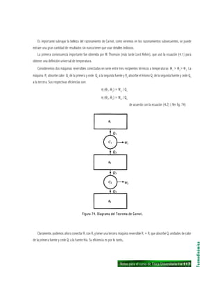 Notas para el curso de Física Universitaria 1 ı 117
Es importante subrayar la belleza del razonamiento de Carnot, como veremos en los razonamientos subsecuentes, se puede
extraer una gran cantidad de resultados sin nunca tener que usar detalles tediosos.
La primera consecuencia importante fue obtenida por W. Thomson (más tarde Lord Kelvin), que usó la ecuación (4.1) para
obtener una definición universal de temperatura.
Consideremos dos máquinas reversibles conectadas en serie entre tres recipientes térmicos a temperaturas θ1
> θ2
> θ3
. La
máquina R1
absorbe calor Q1
de la primera y cede Q2
a la segunda fuente y R2
absorbe el mismo Q2
de la segunda fuente y cede Q3
a la tercera. Sus respectivas eficiencias son:
η (θ1
, θ2
) = W1/
/ Q1
η (θ2
, θ3
) = W2/
/ Q3
de acuerdo con la ecuación (4.2) ( Ver fig. 74)
Termodinámica
Figura 74. Diagrama del Teorema de Carnot.Figura 74. Diagrama del Teorema de Carnot.Figura 74. Diagrama del Teorema de Carnot.Figura 74. Diagrama del Teorema de Carnot.Figura 74. Diagrama del Teorema de Carnot.
Claramente, podemos ahora conectar R, con R, y tener una tercera máquina reversible R. + R, que absorbe Q, unidades de calor
de la primera fuente y cede Q; a la fuente fría. Su eficiencia es por lo tanto,.
 