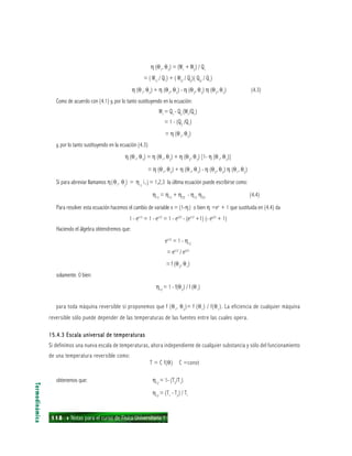 118 ı Notas para el curso de Física Universitaria 1
η (θ1
, θ3
) = (W1
+ W2
) / Q1
= ( W1/
/ Q1
) + ( W2/
/ Q2
)( Q2/
/ Q1
)
η (θ1
, θ2
) + η (θ2
, θ3
) - η (θ2
, θ3
) η (θ2
, θ3
) (4.3)
Como de acuerdo con (4.1) y, por lo tanto sustituyendo en la ecuación:
W1
= Q1
- Q2
(W1
/Q1
)
= 1 - (Q2
/Q1
)
= η (θ1
, θ2
)
y, por lo tanto sustituyendo en la ecuación (4.3)
η (θ1
, θ3
) = η (θ1
, θ2
) + η (θ2
, θ3
) [1- η (θ1
, θ2
)]
= η (θ1
, θ2
) + η (θ1
, θ3
) - η (θ2
, θ3
) η (θ1
, θ2
)
Si para abreviar llamamos η(θi
, θj
) = ηij
i, j = 1,2,3 la última ecuación puede escribirse como:
η13
= η12
+ η23
- η12
η23
(4.4)
Para resolver esta ecuación hacemos el cambio de variable x = (1-η) o bien η =ex
+ 1 que sustituida en (4.4) da
1 - ex13
= 1 - ex12
= 1 - ex23
- (ex12
+1) (- ex23
+ 1)
Haciendo el álgebra obtendremos que:
ex12
= 1 - η12
= ex12
/ ex23
= f (θ2
, θ1
)
solamente. 0 bien:
η12
= 1 - f(θ2
) / f (θ1
)
para toda máquina reversible si proponemos que f (θ1
, θ2
)= f (θ1
) / f(θ1
). La eficiencia de cualquier máquina
reversible sólo puede depender de las temperaturas de las fuentes entre las cuales opera.
15.4.3 Escala universal de temperaturas15.4.3 Escala universal de temperaturas15.4.3 Escala universal de temperaturas15.4.3 Escala universal de temperaturas15.4.3 Escala universal de temperaturas
Si definimos una nueva escala de temperaturas, ahora independiente de cualquier substancia y sólo del funcionamiento
de una temperatura reversible como:
T = C f(θ) C =const
obtenemos que: η12
= 1- (T2
/T1
)
η12
= (T1
- T2
) / T1
Termodinámica
 