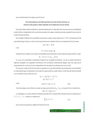 Notas para el curso de Física Universitaria 1 ı 119
que es la demostración de la conjetura que hizo Carnot:
Para toda máquina reversible operando entre dos fuentes térmicas, suPara toda máquina reversible operando entre dos fuentes térmicas, suPara toda máquina reversible operando entre dos fuentes térmicas, suPara toda máquina reversible operando entre dos fuentes térmicas, suPara toda máquina reversible operando entre dos fuentes térmicas, su
eficiencia sólo puede (o debe) depender de la temperatura de las mismas.eficiencia sólo puede (o debe) depender de la temperatura de las mismas.eficiencia sólo puede (o debe) depender de la temperatura de las mismas.eficiencia sólo puede (o debe) depender de la temperatura de las mismas.eficiencia sólo puede (o debe) depender de la temperatura de las mismas.
Esta escala se llama escala termodinámica o universal de temperaturas. Es importante hacer notar que esta nueva escala llamada
escala de Kelvin es independiente de las características peculiares de cualquier substancia particular, propiedad de la que carece la
escala de los gases perfectos.
Para completar la definición de la escala Kelvin procederemos a asignar el valor arbitrario de 27 3.16°K a la temperatura θ, del
punto triple del agua. Así para un motor de Carnot que funciona entre recipientes térmicos a las temperaturas θ y θt
, tenemos:
|Q| / |Q1
| = θ /θt
o sea:
θ = 273.16 ˚K (|Q| / Qt
)
Comparando este resultado con la ecuación correspondiente para la temperatura 0 de la escala de los gases perfectos, a saber,
θ = 273.16 ˚K limPt— 0
(P/Pt
)
se ve que, en la escala Kelvin, Q desempeña el papel de una “propiedad termométrica”, a la que no pueden hacérsele las
objeciones imputables a las magnitudes termométricas de los termómetros arbitrariamente elegidos, tanto más cuanto que el
comportamiento de un motor de Carnot es independiente de la naturaleza de la substancia que recorre el ciclo.
Por otra parte, cuando el ciclo de Carnot opera en particular con un gas ideal concluimos que la temperatura en la escala Kelvin
es numéricamente igual a la temperatura en la escala de los gases perfectos y puede medirse, en todo intervalo donde sea posi4le
con un termómetro de gas. Véase que como:
η12
= 1 - (Q2
- Q1
) = 1 - (T2
/ T1
)
(Q2
- |Q1
|) = T2
/ T1
o bien: (|Q1
|/T1
) + (Q2
/ T2
) = 0 (4.6)
Como toda máquina real su eficiencia no puede ser mayor que la de Carnot, ηreal
< ηrev
y la ecuación (4.6) se transforma en:
(|Q1
|/ T1
) + (Q2
/T2
) ≤ 0
y si extrapolamos a un número arbitrario de máquinas operando entre un conjunto finito de fuentes térmicas con temperaturas T,
T1
> T2
> T3
... > Tn
, n arbitrario, es evidente que:
∑ Qi
/ Ti
≤ 0 (4.7)
que es la forma más general (¡y sublime!) del Teorema de Carnot.
Termodinámica
n
i = l
 