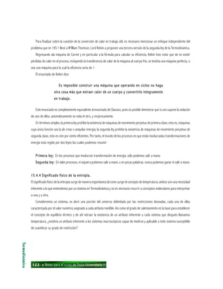 122 ı Notas para el curso de Física Universitaria 1
Para finalizar sobre la cuestión de la conversión de calor en trabajo útil, es necesario mencionar un enfoque independiente del
problema que en 185 1 llevó a W’llllam Thomson, Lord KeIvin a proponer una tercera versión de la segunda ley de la Termodinámica.
Regresando ala máquina de Carnot y en particular a la fórmula para calcular su eficiencia, Kelvin hizo notar que de no existir
pérdidas de calor en el proceso, incluyendo la transferencia de calor de la máquina al cuerpo frío, se tendría una máquina perfecta, o
sea una máquina para la cual la eficiencia sería de 1.
El enunciado de Kelvin dice:
Es imposible construir una máquina que operando en ciclos no hagaEs imposible construir una máquina que operando en ciclos no hagaEs imposible construir una máquina que operando en ciclos no hagaEs imposible construir una máquina que operando en ciclos no hagaEs imposible construir una máquina que operando en ciclos no haga
otra cosa más que extraer calor de un cuerpo y convertirlo íntegramenteotra cosa más que extraer calor de un cuerpo y convertirlo íntegramenteotra cosa más que extraer calor de un cuerpo y convertirlo íntegramenteotra cosa más que extraer calor de un cuerpo y convertirlo íntegramenteotra cosa más que extraer calor de un cuerpo y convertirlo íntegramente
en trabajo.en trabajo.en trabajo.en trabajo.en trabajo.
Este enunciado es completamente equivalente al enunciado de Clausius, pues es posible demostrar que si uno supone la violación
de uno de ellos, automáticamente se viola el otro, y recíprocamente.
En términos simples, la primera ley prohíbe la existencia de máquinas de movimiento perpetuo de primera clase, esto es, máquinas
cuya única función sea la de crear o aniquilar energía; la segunda ley prohibe la existencia de máquinas de movimiento perpetuo de
segunda clase, esto es cien por ciento eficientes. Por tanto, el mundo de los procesos en que están involucradas transformaciones de
energía está regido por dos leyes las cuales podemos resumir:
Primera ley:Primera ley:Primera ley:Primera ley:Primera ley: En los procesos que involucran transformación de energía, sólo podemos salir a mano.
Segunda ley:Segunda ley:Segunda ley:Segunda ley:Segunda ley: En tales procesos, ni siquiera podemos salir a mano, o en pocas palabras. nunca podemos ganar ni salir a mano.
15.4.4 Significado físico de la entropía.15.4.4 Significado físico de la entropía.15.4.4 Significado físico de la entropía.15.4.4 Significado físico de la entropía.15.4.4 Significado físico de la entropía.
El significado físico de la entropía surge de manera espontánea tal como surge el concepto de temperatura; ambos son una necesidad
inherente a lo que entendemos por un sistema en Termodinámica y no es necesario recurrir a conceptos moleculares para interpretar
a una y a otra.
Consideremos un sistema, es decir una porción del universo delimitado por las restricciones deseadas, cada una de ellas
caracterizada por el valor numérico asignado a cada atributo medible. Así como el grado de calentamiento es la base para establecer
el concepto de equilibrio térmico y de ahí extraer la existencia de un atributo inherente a cada sistema que después llamamos
temperatura, ¿existiría un atributo inherente a los sistemas macroscópicos capaz de medirse y aplicable a todo sistema susceptible
de cuantiticar su grado de restricción?
Termodinámica
 