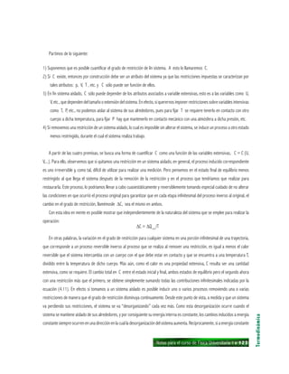 Notas para el curso de Física Universitaria 1 ı 123
Partimos de lo siguiente:
1) Suponemos que es posible cuantificar el grado de restricción de lin sistema. A esto lo llamaremos C.
2) Si C existe, entonces por construcción debe ser un atributo del sistema ya que las restricciones impuestas se caracterizan por
tales atributos: p, V, T , etc. y C sólo puede ser función de ellos.
3) En fin sistema aislado, C sólo puede depender de los atributos asociados a variable extensivas, esto es a las variables como U,
V, etc.,quedependendeltamañooextensióndelsistema.Enefecto,siquerernosimponerrestriccionessobrevariablesintensivas
como T, P, etc., no podemos aislar al sistema de sus alrededores, pues para fijar T se requiere tenerlo en contacto con otro
cuerpo a dicha temperatura, para fijar P hay que mantenerlo en contacto mecánico con una atmósfera a dicha presión, etc.
4) Si removemos una restricción de un sistema aislado, lo cual es imposible sin alterar el sistema, se induce un proceso a otro estado
menos restringido, durante el cual el sistema realiza trabajo.
A partir de las cuatro premisas, se busca una forma de cuantificar C como una función de las variables extensivas, C = C (U,
V,...). Para ello, observemos que si quitamos una restricción en un sistema aislado, en general, el proceso inducido correspondiente
es uno irreversible y, como tal, difícil de utilizar para realizar una medición. Pero pensemos en el estado final de equilibrio menos
restringido al que llega el sistema después de la remoción de la restricción y en el proceso que tendríamos que realizar para
restaurarla. Este proceso, lo podríamos llevar a cabo cuasiestáticamente y reversiblemente tomando especial cuidado de no alterar
las condiciones en que ocurrió el proceso original para garantizar que en cada etapa infinitesimal del proceso inverso al original, el
cambio en el grado de restricción, llamémosle ∆C, sea el mismo en ambos.
Con esta idea en mente es posible mostrar que independientemente de la naturaleza del sistema que se emplee para realizar la
operación:
∆C = ∆Qrev
/T
En otras palabras, la variación en el grado de restricción para cualquier sistema en una porción infinitesimal de una trayectoria,
que corresponde a un proceso reversible inverso al proceso que se realiza al remover una restricción, es igual a menos el calor
reversible que el sistema intercambia con un cuerpo con el que debe estar en contacto y que se encuentra a una temperatura T,
dividido entre la temperatura de dicho cuerpo. Más aún, como el calor es una propiedad extensiva, C resulta ser una cantidad
extensiva, como se requiere. El cambio total en C entre el estado inicial y final, ambos estados de equilibrio pero el segundo ahora
con una restricción más que el primero, se obtiene simplemente sumando todas las contribuciones infinitesimales indicadas por la
ecuación (4.11). En efecto si tomamos a un sistema aislado es posible inducir uno o varios procesos removiendo una o varias
restricciones de manera que el grado de restricción disminuya continuamente. Desde este punto de vista, a medida y que un sistema
va perdiendo sus restricciones, el sistema se va “desorganizando” cada vez más. Como esta desorganización ocurre cuando el
sistema se mantiene aislado de sus alrededores, y por consiguiente su energía interna es constante, los cambios inducidos a energía
constantesiempreocurrenenunadirecciónenlacualladesorganizacióndelsistemaaumenta.Recíprocamente,siaenergíaconstante
Termodinámica
 