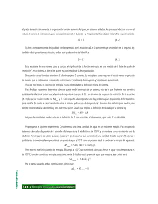 124 ı Notas para el curso de Física Universitaria 1
el grado de restricción aumenta, la organización también aumenta. Así pues, en sistemas aislados, los procesos inducidos ocurren al
reducir el número de restricciones y por consiguiente como Ci
> Cf
donde i y f representan los estados inicial y final respectivamente.
∆C < 0 (4.12)
Si ahora comparamos esta desigualdad con la expresada por la ecuación ∆S ≥ 0 que constituye un corolario de la segunda ley,
también válido para sistemas aislados, ambos son iguales entre sí al identificar
S = -C (4.13)
Esto establece de una manera clara y concisa el significado de la función entropía: es una medida de la falta de grado de
restricción” en un sistema, o bien si se quiere es una medida de la desorganización.
De acuerdo con las fórmulas anteriores C disminuye pero S aumenta. La entropía es pues mayor en el estado menos organizado
de manera que si continuamos removiendo restricciones, C continuará disminuyendo y S continuará aumentando.
Vista de este modo, el concepto de entropía es una necesidad de la definición misma de sistema.
Para finalizar, requerimos determinar cómo se puede medir la entropía de un sistema, esto es lo que finalmente nos permitirá
establecer la relación de orden buscada entre el conjunto de cuerpos A, B,... en términos de su grado de restricción. En la ecuación
(4.11) lo que se requiere medir es ∆Qrev
y T. Con respecto a la temperatura no hay problema pues disponemos de termómetros
para medirla. En cuanto al calor transferido entre el sistema y el cuerpo a la temperatura T tenemos dos métodos para medirlo, uno
directo recurriendo a la calorimetría y otro indirecto, que es usual y que emplea la definición de Q dada por la primera ley.
∆Qrev
= ∆U - ∆W
Así pues las cantidades involucradas en la definición de C son accesibles al observador y por tanto C es calculable.
Propongamos el siguiente experimento. Consideremos una cierta cantidad de agua en un recipiente metálico. Para evaporarla
debemos calentarla. A la presión de 1 atmósfera la temperatura de ebullición es de 100°C y se mantiene constante durante toda la
ebullición. Por otra parte es sabido que para evaporar 1 gr. de agua hay que suministrarle una cantidad de calor igual a 540 calorías y
por lo tanto, si concebimos la evaporación de un gramo de agua a 100°C como un proceso ideal, el cambio en la entropía del agua será:
∆Sagua
= 540 / 100 = 5.4 cal / g˚C
Pero este no es el único cambio de entropía. El cuerpo a 100°C que suministró calor para hervir el agua y cuya temperatura es
de 100°C, también casmbia su entropía pues como pierde 5.4 cal por cada gramo de agua que evapora, ese cambio será:
∆Scuerpo
= - 5.4 cal / g˚C
Por lo tanto, sumando ambas contribuciones vemos que:
∆Sagua
+ ∆Scuerpo
= 0
Termodinámica
 