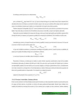 Notas para el curso de Física Universitaria 1 ı 125
Sin embargo cuando el proceso no es ideal tenemos:
∆Sagua
+ ∆Scuerpo
> 0
pero no obstante ∆Sagua
sigue siendo de 5.4 cal / g°C pues la entropía del agua en sus estados inicial y final no depende de la
naturaleza del proceso; la entropía es una función de estado. Luego en este caso ya no podemos afirmar algo concreto respecto al
cuerpo o los alrededores excepto que el cambio en su entropía debe ser tal que la suma total sea positiva.
Podemos interpretar la desigualdad ∆S ≥ Q /T como la contribución de la fricción y otros factores no presentes en los procesos
ideales. Todas estas ideas son dominio de la Termodinámica de procesos irreversibles y requieren de hipótesis adicionales.
Regresando al proceso idealizado de la evaporación del agua, vemos que el signo igual significa que la pérdida o ganancia de la
entropía del sistema se compensa con la ganancia o pérdida de la entropía de los alrededores. Este resultado se escribe como:
∆Suniverso
= ∆Ssistema
+ ∆Salrededores
= 0 (4.15)
entendiendo por universo, el conjunto formado por el sistema y aquél(los) cuerpo(s) que intervienen en el proceso. En el caso de
un proceso no ideal, la ecuación anterior queda como:
∆Suniverso
= ∆Ssistema
+ ∆Salrededores
> 0 (4.16)
sin que este resultado sea extensivo a connotaciones cosmológicas de la palabra universo. Cuando el proceso es adiabático de
manera que no pueda intercambiar energía con sus alrededores, entonces:
∆Suniverso
= > 0 (4.17)
y si más aún, el proceso es reversible o ideal, la entropía es constante.
Resumiendo, si tomamos un sistema para su estudio, en primer término requerimos caracterizarlo a través de las variables
termodinámicas adecuadas y lo aislamos del medio que lo rodea. Esto quiere decir que las paredes del recipiente que lo contienen
sonimpermeablesyaislantes.Sienestesistemaocurreunprocesocualquiera,suentropíanopuededisminuir.Estoes,consistentemente
con el valor constante de su energía interna U, la entropía alcanza un máximo. Además para sistemas de dimensiones pequeñas, los
efectos de la gravedad pueden ser despreciados. Si el recipiente no es aislante la ecuación:
∆Suniverso
≥ Q /T (4.18)
adquiere la interpretación de las ecuaciones (4.15) y (4.16).
15.4.5 Procesos irreversibles. Sistemas abiertos15.4.5 Procesos irreversibles. Sistemas abiertos15.4.5 Procesos irreversibles. Sistemas abiertos15.4.5 Procesos irreversibles. Sistemas abiertos15.4.5 Procesos irreversibles. Sistemas abiertos
En las secciones anteriores nos hemos limitado a la descripción de sistemas cerrados (masa total constante) en ausencia de la acción
de campos de fuerza externos, en particular, con efectos del campo gravitacional despreciables. Además hemos hablado de la
invalidez de la definición de entropía de la ecuación (4.18) en sistemas que no cumplen con estas condiciones. También señalamos
Termodinámica
 