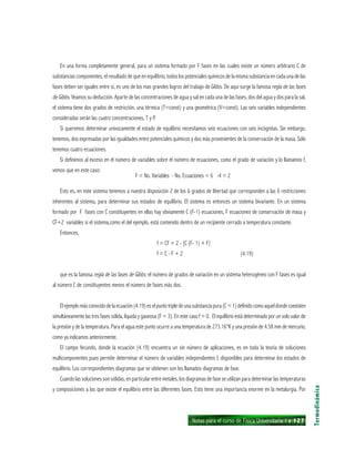 Notas para el curso de Física Universitaria 1 ı 127
En una forma completamente general, para un sistema formado por F fases en las cuales existe un número arbitrario C de
substancias componentes, el resultado de que en equilibrio, todos los potenciales químicos de la misma substancia en cada una de las
fases deben ser iguales entre sí, es uno de los mas grandes logros del trabajo de Gibbs. De aquí surge la famosa regla de las fases
de Gibbs. Veamos su deducción. Aparte de las concentraciones de agua y sal en cada una de las fases, dos del agua y dos para la sal,
el sistema tiene dos grados de restricción, una térmica (T=const) y una geométrica (V=const). Las seis variables independientes
consideradas serán las cuatro concentraciones, T y P.
Si queremos determinar unívocamente el estado de equilibrio necesitamos seis ecuaciones con seis incógnitas. Sin embargo,
tenemos, dos expresadas por las igualdades entre potenciales químicos y dos más provenientes de la conservación de la masa. Sólo
tenemos cuatro ecuaciones.
Si definimos al exceso en el número de variables sobre el número de ecuaciones, como el grado de variación y lo llamamos f,
vemos que en este caso:
F = No. Variables - No. Ecuaciones = 6 -4 = 2
Esto es, en este sistema tenemos a nuestra disposición 2 de los 6 grados de libertad que corresponden a las 6 restricciones
inherentes al sistema, para determinar sus estados de equilibrio. El sistema es entonces un sistema bivariante. En un sistema
formado por F fases con C constituyentes en ellas hay obviamente C (F-1) ecuaciones, F ecuaciones de conservación de masa y
CF+2 variables si el sistema,como el del ejemplo, está contenido dentro de un recipiente cerrado a temperatura constante.
Entonces,
f = CF + 2 - [C (F- 1) + F]
f = C - F + 2 (4.19)
que es la famosa regla de las fases de Gibbs: el número de grados de variación en un sistema heterogéneo con F fases es igual
al número C de constituyentes menos el número de fases más dos.
Elejemplomásconocidodelaecuación(4.19)eselpuntotripledeunasubstanciapura(C=1)definidocomoaqueldondecoexisten
simultáneamente las tres fases sólida, líquida y gaseosa (F = 3). En este caso f = 0. El equilibrio está determinado por un solo valor de
la presión y de la temperatura. Para el agua este punto ocurre a una temperatura de 273.16°K y una presión de 4.58 mm de mercurio,
como ya indicamos anteriormente.
El campo fecundo, donde la ecuación (4.19) encuentra un sin número de aplicaciones, es en toda la teoría de soluciones
multicomponentes pues permite determinar el número de variables independientes f, disponibles para determinar los estados de
equilibrio. Los correspondientes diagramas que se obtienen son los llamados diagramas de fase.
Cuando las soluciones son sólidas, en particular entre metales, los diagramas de fase se utilizan para determinar las temperaturas
y composiciones a las que existe el equilibrio entre las diferentes fases. Esto tiene una importancia enorme en la metalurgia. Por
Termodinámica
 