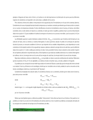 128 ı Notas para el curso de Física Universitaria 1
ejemplo, el diagrama de fases entre el hierro y el carbono es de vital importancia en la fabricación de aceros pues las diferentes
regiones de coexistencia corresponden a los varios tipos y calidades de los aceros.
Pero volvamos al tema de la validez e interpretación de la segunda ley de la Termodinámica en el caso de los sistemas abiertos.
Consideremos de nuevo el ejemplo ilustrado donde la temperatura se mantiene constante permitiendo que el matraz esté en contacto
con un cuerpo a la temperatura deseada. Si ahora identificamos al universo termodinámico como el cuerpo y el matraz, este último
concebido como un solo sistema sin importar su contenido, en tanto que esté en equilibrio, podemos hacer uso de la interpretación
dada en la ecuación 4.15) para establecer el cambio de entropía en el universo en un proceso reversible, o por la ecuación (4.16) en
un proceso irreversible.
Las dificultades aparecen cuando intentamos calcular el término ∆Ssistema
y reconocemos que el sistema está formado por una
colección de fases, esto es, tenemos un sistema heterogéneo. Si ahora queremos calcular el cambio en la entropía de cada fase
durante el proceso, es necesario establecer la forma en que depende de las variables independientes y esta dependencia no está
contenida en la formulación anterior de la segunda ley; tampoco sabemos calcular la energía interna de cada fase, pues la definición
dada en la ecuación (3.1) sólo es válida para sistemas cerrados. Como ya también hicimos notar, la solución a esta cuestión requiere
de una hipótesis adicional no requerida hasta ahora. Dicha hipótesis es que todas las variables extensivas en un sistema heterogéneo
son aditivas, esto es, la energía interna es la suma de las energías de cada fase, la entropía total es la suma de las entropías.
Bajoestascondiciones,entonces,elcálculode∆Ssistema
esmuysimple,sereduceasumarlascontribucionesdecadafase.Reiteramos
que las ecuaciones (4.18) y (4.15) son aplicables a un sistema cerrado en el primer caso, y cerrado y aislado en el segundo.
Es posible que una concepción de esta índole haya estado en la mente de Clausius cuando dijo que la entropía del universo tiende
a un máximo. Si así es y el Universo es el cosmológico, tendrá que ser concebido como cerrado y aislado, lo cual no concuerda con las
teorías cosmológicas modernas, en particular la del “big bang”.
Consideremos el ejemplo de la solución salina. Si concebimos al matraz con su contenido y al baño que lo rodea como el universo,
para todo proceso reversible
∆Suniverso
= ∆Ssistema
+ ∆Salrededores
donde ∆Salrededores
= ∆Qrev
/ T
y ∆Ssistema
= ∆Ssal
+ ∆Ssolución
+ ∆Svapor
donde el signo + ó - en el segundo renglón depende de si el baño recibe o cede una cantidad de calor ∆Qrev
. COMO ∆Suniverso
= 0,
- (∆Ssistema
) = ∆Salrededores
por ser el proceso reversible.
Nótese que esta hipótesis ignora o elimina las posibles “interacciones” de las diversas fases de sus fronteras. Este puede ser un
problema no trivial. Es así como en la Termodinámica de sistemas abiertos se han resuelto los problemas conceptuales derivados de
la concepción de la extensión de las leyes de la Termodinámica de ellos.
Termodinámica
 