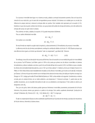Notas para el curso de Física Universitaria 1 ı 129
Si un proceso irreversible tiene lugar en un sistema cerrado y aislado su entropía forzosamente aumenta. Este es el caso de la
remoción de una restricción y por lo tanto del correspondiente proceso inducido. Si el sistema no es aislado pero es cerrado (sin
influencia de campos externos), entonces la entropía debe ser positiva. Este resultado está expresado por la ecuación (4.16).
Insistimos en que esta ecuación contiene dos términos: uno que proviene del cambio de entropía del sistema y otro del cambio de la
entropía del cuerpo con quien está en contacto.
Para sistemas cerrados y aislados, la ecuación (4.16) puede interpretarse fácilmente.
Para un cambio infinitesimal reversible:
∆S = ∆Qrev
/ T
Si el cambio no es reversible:
∆S - ∆Qrev
/ T ≥ 0
De esta fórmula tan simple ha surgido toda la inquietud y, subsecuentemente, la Termodinámica de procesos irreversibles.
La diferencia entre los dos términos esencialmente constituye la contribución debida a la fricción. En 1850 Clausius propuso que
esta diferencia fuera igual a un término que denominó “calor no compensado” y que llamó ∆Q´. Entonces:
∆S - ∆Qrev
/ T = ∆Q´ / T ≥ 0 (4.20)
Sin embargo, nunca dió una descripción más precisa del término, fuera de asociarlo con una medida del grado de irreversibilidad
de un proceso. Fue W Thomson, Lord Kelvin, quien en 1854 se dio cuenta por primera vez de efectos irreversibles en sistemas
termodinámicos y obtuvo resultados concretos a partir de una fórmula del tipo de la ecuación (4.20). Lord Kelvin se puso a estudiar
los efectos de la termoelectricidad descubiertos, uno en 1821 por el tísico alemán T. J. Seebeck y el otro por el relojero francés J.C.A.
Peltier,en1836.Ambosefectosestánindudablementevinculadosconlosefectosirreversiblesyporlotantoconelcalor∆Q´introducido
por Clausius. La forma en la que esta conexión ocurre está lejos de los alcances de estas notas y fue dada por el químico noruego Lars
Onsager en 1931, trabajo que le valió el Premio Nóbel de Química en 1968. La idea medular es la siguiente. Consideremos un sistema
cerrado, pero en contacto térmico con un medio ambiente a una temperatura T. Entonces la entropía S puede variar por dos
posibles mecanismos, uno es el posible intercambio de calor con sus alrededores a la temperatura T. Este cambio es externo y lo
designamos como ∆Se
.
Pero, por otra parte, dentro del sistema pueden generarse fenómenos irreversibles provenientes precisamente de la fricción
inherente a los procesos mismos que generan un cambio en la entropía. Este cambio usualmente denominado “producción de
entropía” lo llamamos ∆Si
. Entonces ∆S = ∆Se
+ ∆Si
. Además ∆Se
= ∆Q / T se sigue que:
∆S - ∆Q / T = ∆Si
> 0
ElcalornocompensadodeClausiusesahorasubstituidoespecíficamenteporlaproduccióndeentropía,asociadaalosmecanismos
de fricción internos, inherentes al sistema mismo.
Termodinámica
 