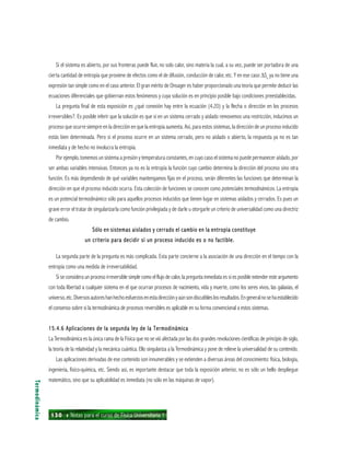 130 ı Notas para el curso de Física Universitaria 1
Si el sistema es abierto, por sus fronteras puede fluir, no solo calor, sino materia la cual, a su vez, puede ser portadora de una
cierta cantidad de entropía que proviene de efectos como el de difusión, conducción de calor, etc. Y en ese caso ∆Se
ya no tiene una
expresión tan simple como en el caso anterior. El gran mérito de Onsager es haber proporcionado una teoría que permite deducir las
ecuaciones diferenciales que gobiernan estos fenómenos y cuya solución es en principio posible bajo condiciones preestablecidas.
La pregunta final de esta exposición es ¿qué conexión hay entre la ecuación (4.20) y la flecha o dirección en los procesos
irreversibles?. Es posible inferir que la solución es que si en un sistema cerrado y aislado removemos una restricción, inducimos un
proceso que ocurre siempre en la dirección en que la entropía aumenta. Así, para estos sistemas, la dirección de un proceso inducido
estás bien determinada. Pero si el proceso ocurre en un sistema cerrado, pero no aislado o abierto, la respuesta ya no es tan
inmediata y de hecho no involucra la entropía.
Por ejemplo, tomemos un sistema a presión y temperatura constantes, en cuyo caso el sistema no puede permanecer aislado, por
ser ambas variables intensivas. Entonces ya no es la entropía la función cuyo cambio determina la dirección del proceso sino otra
función. Es más dependiendo de qué variables mantengamos fijas en el proceso, serán diferentes las funciones que determinan la
dirección en que el proceso inducido ocurra. Esta colección de funciones se conocen como potenciales termodinámicos. La entropía
es un potencial termodinámico sólo para aquellos procesos inducidos que tienen lugar en sistemas aislados y cerrados. Es pues un
grave error el tratar de singularizarla como función privilegiada y de darle u otorgarle un criterio de universalidad como una directriz
de cambio.
Sólo en sistemas aislados y cerrado el cambio en la entropía constituyeSólo en sistemas aislados y cerrado el cambio en la entropía constituyeSólo en sistemas aislados y cerrado el cambio en la entropía constituyeSólo en sistemas aislados y cerrado el cambio en la entropía constituyeSólo en sistemas aislados y cerrado el cambio en la entropía constituye
un criterio para decidir si un proceso inducido es o no factible.un criterio para decidir si un proceso inducido es o no factible.un criterio para decidir si un proceso inducido es o no factible.un criterio para decidir si un proceso inducido es o no factible.un criterio para decidir si un proceso inducido es o no factible.
La segunda parte de la pregunta es más complicada. Esta parte concierne a la asociación de una dirección en el tiempo con la
entropía como una medida de irreversabilidad.
Si se considera un proceso irreversible simple como el flujo de calor, la pregunta inmediata es si es posible extender este argumento
con toda libertad a cualquier sistema en el que ocurran procesos de nacimiento, vida y muerte, como los seres vivos, las galaxias, el
universo,etc.Diversosautoreshanhechoesfuerzosenestadirecciónyaúnsondiscutibleslosresultados.Engeneralnosehaestablecido
el consenso sobre si la termodinámica de procesos reversibles es aplicable en su forma convencional a estos sistemas.
15.4.6 Aplicaciones de la segunda ley de la Termodinámica15.4.6 Aplicaciones de la segunda ley de la Termodinámica15.4.6 Aplicaciones de la segunda ley de la Termodinámica15.4.6 Aplicaciones de la segunda ley de la Termodinámica15.4.6 Aplicaciones de la segunda ley de la Termodinámica
La Termodinámica es la única rama de la Física que no se vió afectada por las dos grandes revoluciones científicas de principio de siglo,
la teoría de la relatividad y la mecánica cuántica. Ello singulariza a la Termodinámica y pone de relieve la universalidad de su contenido.
Las aplicaciones derivadas de ese contenido son innumerables y se extienden a diversas áreas del conocimiento: física, biología,
ingeniería, físico-química, etc. Siendo así, es importante destacar que toda la exposición anterior, no es sólo un bello despliegue
matemático, sino que su aplicabilidad es inmediata (no sólo en las máquinas de vapor).
Termodinámica
 