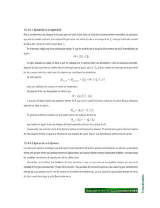 Notas para el curso de Física Universitaria 1 ı 131
15.4.6.1 Aplicación a la Ingeniería15.4.6.1 Aplicación a la Ingeniería15.4.6.1 Aplicación a la Ingeniería15.4.6.1 Aplicación a la Ingeniería15.4.6.1 Aplicación a la Ingeniería
Ahora,consideremosunamáquinatérmicaqueoperaenciclos.Estosciclossonarbitrarios(necesariamentereversibles)ylasubstancia
operante es también arbitraria. Esta máquina M opera entre una fuente de calor a una temperatura T, y cede parte del calor extraído
de ella a otro cuerpo de menor temperatura Ti
.
En el proceso, realiza una cierta cantidad de trabajo W que de acuerdo con la ecuación de la primera ley de la Termodinámica es
igual a:
- W = |Qc
| - |Qf
|
El signo asociado al trabajo se debe a que es realizado por el sistema sobre sus alrededores. Como la substancia operante,
después de cada ciclo tiene un cambio neto en la entropía que es igual a cero, Si
= Sf
, el único cambio en la entropía es el que sufren
los dos cuerpos entre los cuales opera la máquina que constituyen los alrededores.
De esta manera:
∆Suniverso
= ∆Salrededores
= |Qc
| + W / Tf
- Qc
/ Tc
≥ 0
pues, por hipótesis, los cuerpos no varían su temperatura.
Despejando W de esta desigualdad se obtiene que:
W < |Qc
|(Tf
/Tc
- |Qc
|
o sea que el trabajo máximo que podemos obtener de M, que ocurre cuando el proceso cíclico por el cual se lleva la substancia
operante es ideal, es igual a,
Wmax
= |Qc
|[1 - (Tf
/ Tc
)]
En general, la eficiencia máxima con que puede operar una máquina térmica es
- Wmax
/ |Qc
|= 1 - (QB
/ QA
)
que resulta ser igual a la de una máquina de Camot operando entre los dos cuerpos A y B.
Comparando esta ecuación con la de la eficiencia máxima encontrada para la máquina M. demostramos que la eficiencia máxima
de esta máquina térmica es igual a la eficiencia de una máquina de Camot. Esta es una demostración del teorema de Carnot.
15.4.6.2 Aplicación a la Química15.4.6.2 Aplicación a la Química15.4.6.2 Aplicación a la Química15.4.6.2 Aplicación a la Química15.4.6.2 Aplicación a la Química
Las reacciones químicas constituyen una de las partes más importantes de la fisico-química contemporánea, no solo por su naturaleza
misma sino porque tienen una cantidad enorme de aplicaciones, que abarcan desde procesos industriales múltiples y variados hasta
los complejos mecanismos de reproducción de las células vivas.
Una de las características más familiares de estos procesos, es que su ocurrencia va acompañada siempre por una cierta
cantidad de energía conocida como “el calor de la reacción”. Hay una clase de reacciones químicas a las cuales hay que suministrarles
energía para que puedan ocurrir y se les conoce con el nombre de endotérmicas. La otra clase es la que produce energía en forma
de calor cuando tiene lugar y se les llama exotérmicas.
Termodinámica
 