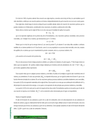 132 ı Notas para el curso de Física Universitaria 1
En el año de 1840, el químico alemán Hess enunció una regla empírica, conocida como la ley de Hess, la cual establece que el
calor absorbido o cedido por una reacción química es el mismo, independientemente de que la reacción ocurra en uno o varios pasos.
Esta regla tiene, desde luego, la enorme ventaja de que es posible calcular calores de reacción de reacciones químicas que no
puedan estudiarse en el laboratorio, considerando otras reacciones y la adición y substracción entre ellas.
Vamos ahora a mostrar que la regla de Hess no es otra cosa que el resultado de aplicar la ecuación.
W = Q2
- Q1
que es la expresión algebraica de la primera ley de la Termodinámica, a las reacciones químicas concebidas como procesos
reversibles, a la “entalpía” de un sistema, que denotaremos por H. En efecto.
H = U + PV
Nótese que en virtud de que la energía interna U, así como la presión P y el volumen V. son todas ellas variables o atributos
medibles de un sistema también lo es H. Esta función, como U, es una propiedad en un proceso ideal reversible, entre dos, estados
de equilibrio de un sistema que ocurre manteniendo la presión constante, esto es, un proceso isobárico. Así:
∆H = ∆U + P∆V
y de acuerdo con la ecuación de la primera ley
∆U = ∆Qrev
+ ∆Wrev
Pero en este proceso el único trabajo presente es debido a un cambio en el volumen, el cual es igual a - P ∆V, el signo menos se
debe a que una expansión ∆V positivo, implica trabajo realizado por el sistema contra los alrededores. Así ∆U + P ∆V = ∆Qrev
y
por lo tanto, igualando ambas expresiones:
∆H = (∆Q)rev
(4.20)
Esta ecuación indica que en cualquier proceso isobárico y reversible, el cambio en la entalpía es igual al calor transferido entre el
sistema y sus alrededores. En este caso particular (∆Qrev
) no depende del proceso, por ser igual al cambio de la función H, que es una
función inherente al estado de un sistema. Por ser las reacciones químicas procesos isobáricos concebidos idealmente como reversibles,
la ecuación (4.20) es la expresión matemática de la regla de Hess. Esta ecuación no es más que una combinación de la definición de H y
del principio de conservación de la energía, o si se quiere, es la expresión de este principio para procesos isobáricos y reversibles.
La ecuación (4.20) es la razón por la cual en la mayoría de las obras sobre Termodinámica química se encuentra que el calor de
una reacción se expresa con el símbolo ∆H25
°C con la convención antes mencionada para el signo correspondiente.
Veamos el siguiente ejemplo:
El calor de formación de una substancia a partir de su calor de combustión, esto es la descomposición de una substancia en
bióxido de carbono y agua es relativamente fácil de medir, pero es de mucho mayor utilidad conocer el calor de formación, esto es la
energía necesaria para formar una substancia a partir de sus elementos. Como ejemplo calculemos el calor de formación del alcohol
etílico C2
H5
OH a partir de su calor de combustión. Entonces,
Termodinámica
 