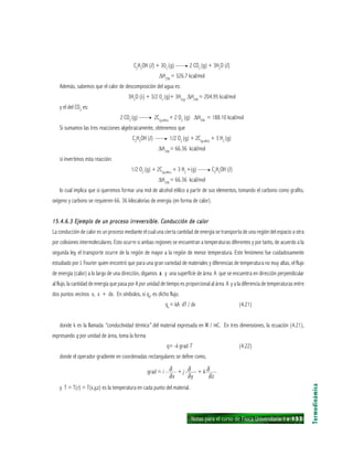 Notas para el curso de Física Universitaria 1 ı 133
C2
H5
OH (l) + 302
(g) —— 2 CO2
(g) + 3H2
O (l)
∆H298
= 326.7 kcal/mol
Además, sabemos que el calor de descomposición del agua es:
3H2
O (i) + 3/2 02
(g)+ 3H2(g)
∆H298
= 204.95 kcal/mol
y el del CO2
es:
2 CO2
(g) —— 2C(grafito)
+ 2 O2
(g) ∆H298
= 188.10 kcal/mol
Si sumamos las tres reacciones algebraicamente, obtenemos que
C2
H5
OH (l) —— 1/2 O2
(g) + 2C(grafito)
+ 3 H2
(g)
∆H298
= 66.36 kcal/mol
si invertimos esta reacción:
1/2 O2
(g) + 2C(grafito)
+ 3 H2
+(g) —— C2
H5
OH (l)
∆H298
= 66.36 kcal/mol
lo cual implica que si queremos formar una mol de alcohol etílico a partir de sus elementos, tomando el carbono como grafito,
oxígeno y carbono se requieren 66. 36 kilocalorías de energía (en forma de calor).
15.4.6.3 Ejemplo de un proceso irreversible. Conducción de calor15.4.6.3 Ejemplo de un proceso irreversible. Conducción de calor15.4.6.3 Ejemplo de un proceso irreversible. Conducción de calor15.4.6.3 Ejemplo de un proceso irreversible. Conducción de calor15.4.6.3 Ejemplo de un proceso irreversible. Conducción de calor
La conducción de calor es un proceso mediante el cual una cierta cantidad de energía se transporta de una región del espacio a otra
por colisiones intermoleculares. Esto ocurre si ambas regiones se encuentran a temperaturas diferentes y por tanto, de acuerdo a la
segunda ley, el transporte ocurre de la región de mayor a la región de menor temperatura. Este fenómeno fue cuidadosamente
estudiado por J. Fourier quien encontró que para una gran variedad de materiales y diferencias de temperatura no muy altas, el flujo
de energía (calor) a lo largo de una dirección, digamos xxxxx y una superficie de área A que se encuentra en dirección perpendicular
al flujo, la cantidad de energía que pasa por A por unidad de tiempo es proporcional al área A y a la diferencia de temperaturas entre
dos puntos vecinos x, x + dx. En símbolos, si qx
, es dicho flujo.
qx
= kA dT / dx (4.21)
donde k es la llamada “conductividad térmica” del material expresada en W / mC. En tres dimensiones, la ecuación (4.21),
expresando q por unidad de área, toma la forma
q= -k grad T (4.22)
donde el operador gradiente en coordenadas rectangulares se define como,
grad = i —— + j —— + k——
y T = T(r) = T(x,y,z) es la temperatura en cada punto del material.
Termodinámica
δ δ δ
δx δy δz
 