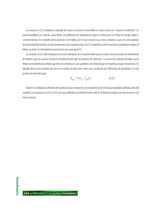 134 ı Notas para el curso de Física Universitaria 1
La ecuación (4.22) constituye un ejemplo de lo que en procesos irreversibles se conoce como una “ecuación constitutiva”. En
esencia establece una relación causa efecto; una diferencia de temperaturas induce un efecto que es el flujo de energía /calor) o
corriente térmica. En el estudio de los procesos irreversibles y en el caso en que k sea, o bien constante, o que a lo sumo dependa
de la densidad del material, no de la temperatura, las ecuaciones tipo (4.22) se identifican como ecuaciones constitutivas lineales, el
efecto corriente, es directamente proporcional a la causa (grad T).
La ecuación (4.22) debe distinguirse con toda claridad de otra ecuación similar que se conoce como la ecuación de enfriamiento
de Newton y que se usa para conocer la transferencia de calor en procesos de convección. La convección, natural o forzada, ocurre
debido al movimiento de un fluido que entra en contacto con una superficie u otro material que se encuentra a mayor temperatura. Un
ejemplo típico es la circulación de aire en un recinto cerrado (cine, teatro, etc.) producido por diferencias de densidades. En este
proceso se encuentra que:
Qconv
= A (Tsup
- Tfluido
) h (4.23)
Donde h es el llamado coeficiente de transferencia por convección y es característica de tanto las propiedades del fluido como del
material. Las ecuaciones (4.22) y (4.23) son muy utilizadas en la industria sobre todo en el diseño de equipos que tienen que ver con
estos procesos.
Termodinámica
 