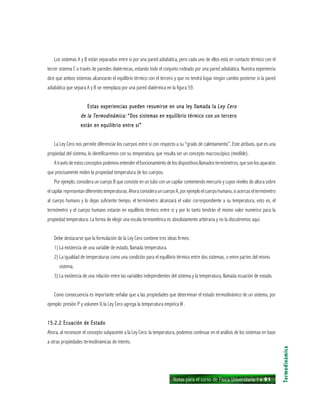 Notas para el curso de Física Universitaria 1 ı 91
Los sistemas A y B están separados entre sí por una pared adiabática, pero cada uno de ellos está en contacto térmico con el
tercer sistema C a través de paredes diatérmicas, estando todo el conjunto rodeado por una pared adiabática. Nuestra experiencia
dice que ambos sistemas alcanzarán el equilibrio térmico con el tercero y que no tendrá lugar ningún cambio posterior si la pared
adiabática que separa A y B se reemplaza por una pared diatérmica en la figura 59.
Estas experiencias pueden resumirse en una ley llamada laEstas experiencias pueden resumirse en una ley llamada laEstas experiencias pueden resumirse en una ley llamada laEstas experiencias pueden resumirse en una ley llamada laEstas experiencias pueden resumirse en una ley llamada la Ley CeroLey CeroLey CeroLey CeroLey Cero
de la Termodinámica:de la Termodinámica:de la Termodinámica:de la Termodinámica:de la Termodinámica: “Dos sistemas en equilibrio térmico con un tercero“Dos sistemas en equilibrio térmico con un tercero“Dos sistemas en equilibrio térmico con un tercero“Dos sistemas en equilibrio térmico con un tercero“Dos sistemas en equilibrio térmico con un tercero
están en equilibrio entre sí”están en equilibrio entre sí”están en equilibrio entre sí”están en equilibrio entre sí”están en equilibrio entre sí”
La Ley Cero nos permite diferenciar los cuerpos entre sí con respecto a su “grado de calentamiento”. Este atributo, que es una
propiedad del sistema, lo identificaremos con su temperatura, que resulta ser un concepto macroscópico (medible).
A través de estos conceptos podemos entender el funcionamiento de los dispositivos llamados termómetros, que son los aparatos
que precisamente miden la propiedad temperatura de los cuerpos.
Por ejemplo, considera un cuerpo B que consiste en un tubo con un capilar conteniendo mercurio y cuyos niveles de altura sobre
el capilar representan diferentes temperaturas. Ahora considera un cuerpo A, por ejemplo el cuerpo humano, si acercas el termómetro
al cuerpo humano y lo dejas suficiente tiempo, el termómetro alcanzará el valor correspondiente a su temperatura, esto es, el
termómetro y el cuerpo humano estarán en equilibrio térmico entre sí y por lo tanto tendrán el mismo valor numérico para la
propiedad temperatura. La forma de elegir una escala termométrica es absolutamente arbitraria y no la discutiremos aquí.
Debe destacarse que la formulación de la Ley Cero contiene tres ideas firmes:
1) La existencia de una variable de estado, llamada temperatura.
2) La igualdad de temperaturas como una condición para el equilibrio térmico entre dos sistemas, o entre partes del mismo
sistema.
3) La existencia de una relación entre las variables independientes del sistema y la temperatura, llamada ecuación de estado.
Como consecuencia es importante señalar que a las propiedades que determinan el estado termodinámico de un sistema, por
ejemplo: presión P y volumen V, la Ley Cero agrega la temperatura empírica θ .
15.2.2 Ecuación de Estado15.2.2 Ecuación de Estado15.2.2 Ecuación de Estado15.2.2 Ecuación de Estado15.2.2 Ecuación de Estado
Ahora, al reconocer el concepto subyacente a la Ley Cero: la temperatura, podemos continuar en el análisis de los sistemas en base
a otras propiedades termodinámicas de interés.
Termodinámica
 